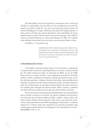 23
Em Aracaju/SE, vários pais de surdos se uniram para criar a escola que
atendesse as necessidades dos seus filhos. O não atendimento da escola dita
regular aos sujeitos surdos fez com que uma escola para surdos surgisse. O
Instituto Pedagógico de Apoio à Educação dos Surdos de Sergipe (Ipaese) é a
única escola no Estado que procura desenvolver uma metodologia de ensino
específica para os surdos. Em um ano de aula nessa instituição, nossa filha al-
cançou um desenvolvimento no ensino-aprendizagem de 80%. Na verdade,
nesse ambiente educacional, ela se encontrou, pois seus pares falam a Libras.
Sá (2002, p. 75) reconhece que
é perfeitamente viável e desejável optar-se pela criação de esco-
las específicas para as minorias, na medida em que isto a elas
interessem, para atender ao preceito institucional segundo o qual
participar de um processo educacional é um direito ao qual de-
vem ter acesso todas às pessoas.
CONSIDERAÇÕES FINAIS
A sociedade, no decorrer desses séculos, criou estereótipo e estigmatizou
os sujeitos surdos. Isso levou a classe hegemônica, os ouvintes, a pensar e decidir
por eles. Tudo começou na Itália, no Congresso de Milão, no ano de 1880.
Nesse evento os ouvintes, aliados à visão terapêutica da medicina, decidiram
proibir os surdos a sinalizarem. Conforme a decisão da maioria ouvinte, os sur-
dos deveriam aprender o oralismo. Partindo dessa ideia, várias medidas foram
tomadas: os professores surdos foram retirados das escolas, os surdos foram proi-
bidos de se comunicarem na sua língua materna (língua de sinais) e iniciou-se
um trabalho pela oralização das pessoas surdas. Nesse contexto, a medicina
contribuiu de forma significativa para que essas decisões fossem tomadas.
Em vez de procurar mecanismos que possibilitassem uma educação plena
para os surdos, a escola fez ao contrário. Ao adotar o oralismo, ela deu início a
uma educação que se mostrou repleta de falhas, conflitos, choros, dores e que
deixou muitas sequelas. O mais agravante disso tudo, é que ainda hoje encon-
tramos escolas que adotam essa tendência pedagógica. Dessa forma, “o oralismo
sempre foi e continua sendo uma experiência que apresenta resultados nada
atraentes para o desenvolvimento da linguagem e da comunidade dos surdos.”
(QUADROS, 1997, p. 22).
 