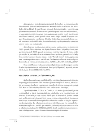 230
A integração e inclusão da criança na vida da família e na comunidade são
fundamentais para seu desenvolvimento. Gabriel nunca foi afastado das ativi-
dades diárias. No afã de trazê-lo para o mundo da comunicação, e também para
garantir sua autonomia dentro de casa, primeiro passo para sua independência,
os afazeres domésticos contavam com sua presença, no colo e, até, literalmente
inserido no contexto, como quando a mãe lavava roupa com ele dentro do tan-
que. Atividades como escolher ou debulhar feijão, fazer massa de bolo ou pas-
tel, bater suco no liquidificador, lavar os banheiros, quaisquer tarefas contaram
sempre com a sua participação.
À medida que crescia, passou a se aventurar sozinho, como certa vez, em
2002, quando fritou seis ovos, um depois do outro. Fazer brigadeiro é uma arte
que domina desde 2004, quando aprendeu a controlar o ponto, de forma a não
queimá-lo. Se, de início, ele se sentava em frente ao forno, gritando até o bolo
ficar pronto, hoje sabe bater a massa e pede: “Acende forno!” Então, a põe para
assar e espera pacientemente o resultado. Também cozinha macarrão, refogan-
do o molho de extrato de tomate e cebola. (GARCIA FILHO; MACIEL, 2008).1
Hoje com 15 anos, evoluiu de uma condição de autista clássico para autista
de alto funcionamento ou síndrome de Asperger (24 pontos), segundo o teste
I.D.E.A., de Rivière (BEREOHFF, 2005).
APRENDER E BRINCAR É SÓ COMEÇAR!
A abordagem adotada com Gabriel foi empírica, baseada principalmente
na percepção de que nosso filho precisava, para se integrar ao mundo, ser inclu-
ído no contexto familiar e, para tanto, o caminho do brincar mostrava-se o mais
fácil. Mas há farto referencial teórico para embasar essa estratégia.
Vigostki (apud OLIVEIRA, M., 1992, p. 24) afirma que a construção da
personalidade se faz de maneira dialética, o indivíduo só se constitui como ser
humano na sua relação com o outro social: para se humanizar, precisa crescer
num ambiente social e interagir com outras pessoas. A aquisição da linguagem
mostra que o desenvolvimento psicológico humano e todas as funções superio-
res são originárias das relações reais entre os indivíduos, que vão tomando for-
mas mais complexas à medida que o sujeito vai interagindo com o meio social e
as relações mediadoras (CHIANELO, 2008). A vida social é instrumento neces-
sário e indispensável para o desenvolvimento integral do homem.
1
Especificamente os comentários dos dias 19 de janeiro e 21 de abril de 2004.
 