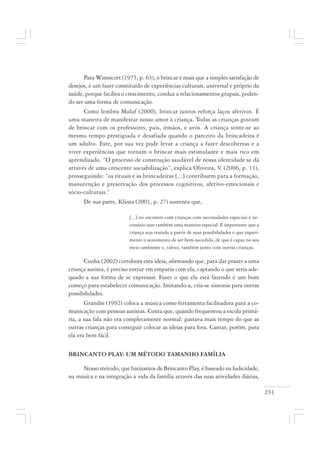 231
Para Winnicott (1975, p. 63), o brincar é mais que a simples satisfação de
desejos, é um fazer constituído de experiências culturais, universal e próprio da
saúde, porque facilita o crescimento, conduz a relacionamentos grupais, poden-
do ser uma forma de comunicação.
Como lembra Maluf (2000), brincar juntos reforça laços afetivos. É
uma maneira de manifestar nosso amor à criança. Todas as crianças gostam
de brincar com os professores, pais, irmãos, e avós. A criança sente-se ao
mesmo tempo prestigiada e desafiada quando o parceiro da brincadeira é
um adulto. Este, por sua vez pode levar a criança a fazer descobertas e a
viver experiências que tornam o brincar mais estimulante e mais rico em
aprendizado. “O processo de construção saudável de nossa identidade se dá
através de uma crescente sociabilização”, explica Oliveira, V. (2006, p. 11),
prosseguindo: “os rituais e as brincadeiras [...] contribuem para a formação,
manutenção e preservação dos processos cognitivos, afetivo-emocionais e
sócio-culturais.”
De sua parte, Klinta (2001, p. 27) sustenta que,
[...] no encontro com crianças com necessidades especiais é ne-
cessário usar também uma maneira especial. É importante que a
criança seja tratada a partir de suas possibilidades e que experi-
mente o sentimento de ser bem-sucedida, de que é capaz no seu
meio-ambiente e, talvez, também junto com outras crianças.
Cunha (2002) corrobora esta ideia, afirmando que, para dar prazer a uma
criança autista, é preciso entrar em empatia com ela, captando o que seria ade-
quado a sua forma de se expressar. Fazer o que ela está fazendo é um bom
começo para estabelecer comunicação. Imitando-a, cria-se sintonia para outras
possibilidades.
Grandin (1992) coloca a música como ferramenta facilitadora para a co-
municação com pessoas autistas. Conta que, quando frequentou a escola primá-
ria, a sua fala não era completamente normal: gastava mais tempo do que as
outras crianças para conseguir colocar as ideias para fora. Cantar, porém, para
ela era bem fácil.
BRINCANTO PLAY: UM MÉTODO TAMANHO FAMÍLIA
Nosso método, que batizamos de Brincanto Play, é baseado na ludicidade,
na música e na integração à vida da família através das suas atividades diárias,
 