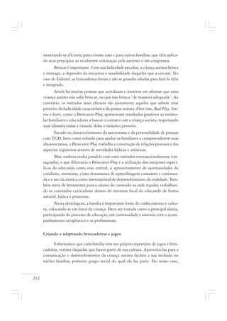 232
mostrando-se eficiente para o nosso caso e para outras famílias, que têm aplica-
do seus princípios ao receberem orientação pela internet e em congressos.
Brincar é importante. Com sua ludicidade peculiar, a criança autista brinca
e interage, a depender da iniciativa e sensibilidade daqueles que a cercam. No
caso de Gabriel, as brincadeiras foram e são as grandes aliadas para fazê-lo feliz
e integrado.
Ainda há muitas pessoas que acreditam e insistem em afirmar que uma
criança autista não sabe brincar, ou que não brinca “de maneira adequada”. Ao
contrário, os métodos mais eficazes são justamente aqueles que sabem tirar
proveito da ludicidade característica da pessoa autista: Floor time, Real Play, Son-
rise e Scerts, como o Brincanto Play, apresentam resultados positivos ao estimu-
lar familiares e educadores a buscar o contato com a criança autista, respeitando
suas idiossincrasias e tirando delas o máximo proveito.
Focado no desenvolvimento da autoestima e da personalidade de pessoas
com TGD, bem como voltado para ajudar os familiares a compreenderem suas
idiossincrasias, o Brincanto Play trabalha a construção de relações pessoais e dos
aspectos cognitivos através de atividades lúdicas e artísticas.
Mas, embora tenha paralelo com esses métodos internacionalmente con-
sagrados, o que diferencia o Brincanto Play é a utilização dos interesses especí-
ficos do educando como eixo central, o aproveitamento de oportunidades do
cotidiano, rotineiras, como ferramenta de aprendizagem constante e continua-
da e o uso da música como instrumental de desenvolvimento da oralidade. Tam-
bém serve de ferramenta para o ensino de conteúdo na rede regular, trabalhan-
do os conteúdos curriculares dentro do interesse focal do educando de forma
natural, lúdica e prazerosa.
Nesta abordagem, a família é importante fonte de conhecimento e cultu-
ra, colocando-se em favor da criança. Deve ser tratada como a principal aliada,
participando do processo de educação, em continuidade e sintonia com o acom-
panhamento terapêutico e os profissionais.
Criando e adaptando brincadeiras e jogos
Enfatizamos que cada família tem seu próprio repertório de jogos e brin-
cadeiras, versões daquelas que fazem parte de sua cultura. Aproveitá-las para a
comunicação e desenvolvimento da criança autista facilita a sua inclusão no
núcleo familiar, primeiro grupo social do qual ela faz parte. No nosso caso,
 