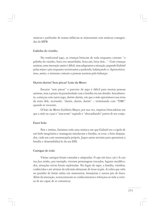 233
músicas e parlendas de nossas infâncias se misturaram com músicas consagra-
das da MPB.
Galinha do vizinho
No tradicional jogo, as crianças brincam de roda enquanto contam: “a
galinha do vizinho, bota ovo amarelinho, bota um, bota dois...”. Com crianças
autistas, uma interação assim é difícil, mas adaptamos a situação, pegando Gabriel
pelas mãos e pés enquanto recitávamos a parlenda, balançando-o. Aproveitáva-
mos, assim, o interesse comum a pessoas autistas pelo balançar.
Durim-durim! Sem piscar! Leão da Metro
Encarar “sem piscar” o parceiro de jogo é difícil para muitas pessoas
autistas, mas o prazer da proximidade com a família era um desafio. Inicialmen-
te, começou com outro jogo, durim-durim, em que a mãe aproximava sua testa
da testa dele, recitando: “durim, durim, durim” – terminando com “TIM!”
quando se tocavam.
O leão da Metro Goldwin Mayer, por sua vez, inspirou brincadeiras em
que a mãe ou o pai o “atacavam” rugindo e “abocanhando” partes de seu corpo.
Fazer bolo
Pais e irmãos, fazíamos toda uma mímica em que Gabriel era a tigela de
um bolo imaginário e massagens simulavam a farinha, os ovos, o leite despeja-
dos, cada um com onomatopéia própria. Jogos assim serviam para aproximar a
família e dessensibilizá-lo do seu DIS.
Cantigas de roda
Várias cantigas foram cantadas e adaptadas. O sapo não lava o pé e Se esta
rua fosse minha, por exemplo, tiveram personagens trocados, lugares modifica-
dos, situações novas foram exploradas. No lugar do sapo, a família, vizinhos,
conhecidos e até artistas da televisão deixaram de lavar os pés. A cobra que sobe
no pezinho de limão subiu em mamoeiros, laranjeiras e outros pés de fruta.
Além da interação, acrescentavam-se conhecimentos e reforçava-se nele a certe-
za de ser capaz de se comunicar.
 