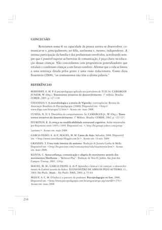 234
CONCLUSÃO
Reiteramos nossa fé na capacidade da pessoa autista se desenvolver, co-
municar-se e, principalmente, ser feliz, autônoma e, mesmo, independente. A
intensa participação da família e dos profissionais envolvidos, acreditando sem-
pre que é possível superar as barreiras de comunicação, é peça-chave na educa-
ção dessas crianças. Não concordamos com prognósticos generalizadores que
rotulam e condenam crianças a um futuro sombrio. Afirmar que a vida se limita
a uma sentença ditada pelos genes é uma visão reducionista. Como dizia
Feuerstein (2008), “os cromossomos não têm a última palavra.”
REFERÊNCIAS
BEREOHFF, A. M. P. A psicopedagogia aplicada aos portadores de T.I.D. In: CAMARGOS
JUNIOR, W. (Org.). Transtornos invasivos do desenvolvimento: 3° milênio. Brasília:
CORDE, 2005. p. 127-138
CHIANELO, S. A neurobiologia e a teoria de Vigotsky: convergências. Revista da
Associação Brasileira de Psicopedagogia. [2008]. Disponível em: <http://
www.abpp.com.br/artigos/12.htm>. Acesso em: maio 2008.
CUNHA, N. H. S. Dístúrbios do comportamento. In: CAMARGOS Jr., W. (Org.). Trans-
tornos invasivos do desenvolvimento: 3° Milênio. Brasília: CORDE, 2002. p. 122-127.
FEURSTEIN, R. A crença na modificabilidade estrutural cognitiva. Aulas ministradas
por Feuerstein entre 1995 e 1999. Disponível em: < http://br.groups.yahoo.com/group
/autismo>. Acesso em: maio 2008.
GARCIA FILHO, A. de P.; MACIEL, M. M. Canto de Anjo. Salvador, 2008. Disponível
em: <http://www.cantodeanjo.blogger.com.br>. Acesso em: 14 nov. 2009.
GRANDIN, T. Uma visão interior do autismo. Tradução de Jussara Cunha de Mello.
Disponível em: <http://br.geocities.com/cronicaautista/vida/visaointerior.htm>. Acesso
em: maio 2008.
KLINTA, C. Autoconfiança, comunicação e alegria do movimento através dos
movimentos Sherborne – “Relation Play”. Tradução de Vera O. Juhlin. São José dos
Campos: Univap, 2001. 118 p.
MACIEL, M. M.; GARCIA FILHO, A. de P. Aprender e brincar é só começar: o desenvolvi-
mento de Gabriel através do lúdico. XI ENCONTRO DE AMIGOS PELO AUTISMO, 11.,
2004. São Paulo. Anais... São Paulo: AMA, 2004. p. 53-64.
MALUF, A. C. M. O lúdico é o parceiro do professor. Psicopedagogia on line, 2000.
Disponível em: <http://www.psicopedagogia.com.br/artigos/artigo.asp?entrID=270>.
Acesso em: maio 2008.
 
