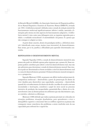 238
de Retardo Mental (AAMR) e da Associação Americana de Psiquiatria publica-
do no Manual Diagnóstico e Estatístico de Transtornos Mentais (DSM-IV), revisado
em 1994. A deficiência mental é definida como o estado de redução notável do
funcionamento intelectual significativamente inferior à média, associado a li-
mitações pelo menos em dois aspectos do funcionamento adaptativo. A defici-
ência mental é vista como uma defasagem entre as respostas esperadas para a
idade e a realidade sociocultural. A anormalidade é da pessoa. É a pessoa que
não consegue se adaptar ao meio.
A partir desse conceito, dentro do paradigma médico, a deficiência men-
tal é identificada como atraso, muitas vezes irreversível, do desenvolvimento.
Esse atraso, por si só, justifica a dificuldade para aprender determinados con-
teúdos.
REPENSANDO O DESENVOLVIMENTO MENTAL
Segundo Vygotsky (1994), o estado de desenvolvimento mental de uma
pessoa não pode ser definido apenas pelas respostas que a pessoa dá. Essas res-
postas podem contribuir para inferir o nível de desenvolvimento real, mas não
são suficientes para determinar o estado de desenvolvimento mental. Esse esta-
do só pode ser determinado se forem revelados o nível de desenvolvimento real
e a zona de desenvolvimento proximal. O desenvolvimento mental retrospecti-
vo e o prospectivo.
Segundo Mantoan (1998), as pessoas com déficit intelectual precisam de:
competência intelectual – desenvolvida a partir da preservação do direito de
viver desafios para desenvolver suas capacidades; autonomia – desenvolvida
quando há o reconhecimento do direito de decidir e escolher de acordo com suas
necessidades e motivações; considerar o papel do meio social no processo
interativo de produção das incapacidades, garantindo-lhes o direito de se de-
senvolverem como as demais pessoas em ambientes que não discriminem e que,
ao contrário, valorizem as diferenças.
Mantoan (1988) defende que todas as pessoas precisam ser colocadas em
situações problemas, situações desafiadoras, para aprenderem a viver o
desequilíbrio cognitivo e emocional. Sem os conflitos cognitivos as pessoas não
conseguem tomar consciência dos problemas a serem resolvidos nem da sua
capacidade para enfrentá-los e superá-los.
 