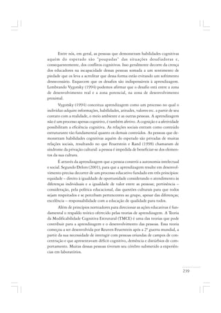 239
Entre nós, em geral, as pessoas que demonstram habilidades cognitivas
aquém do esperado são “poupadas” das situações desafiadoras e,
consequentemente, dos conflitos cognitivos. Isso geralmente decorre da crença
dos educadores na incapacidade dessas pessoas somada a um sentimento de
piedade que os leva a acreditar que dessa forma estão evitando um sofrimento
desnecessário. Esquecem que os desafios são indispensáveis à aprendizagem.
Lembrando Vygotsky (1994) podemos afirmar que o desafio está entre a zona
de desenvolvimento real e a zona potencial, na zona de desenvolvimento
proximal.
Vygotsky (1994) conceitua aprendizagem como um processo no qual o
indivíduo adquire informações, habilidades, atitudes, valores etc. a partir de seu
contato com a realidade, o meio ambiente e as outras pessoas. A aprendizagem
não é um processo apenas cognitivo, é também afetivo. A cognição e a afetividade
possibilitam a eficiência cognitiva. As relações sociais entram como conteúdo
estruturante tão fundamental quanto os demais conteúdos. As pessoas que de-
monstram habilidades cognitivas aquém do esperado são privadas de muitas
relações sociais, resultando no que Feuerstein e Rand (1998) chamaram de
síndrome da privação cultural: a pessoa é impedida de beneficiar-se dos elemen-
tos da sua cultura.
É através da aprendizagem que a pessoa constrói a autonomia intelectual
e social. Segundo Delors (2001), para que a aprendizagem resulte em desenvol-
vimento precisa decorrer de um processo educativo fundado em três princípios:
equidade – direito à igualdade de oportunidade considerando o atendimento às
diferenças individuais e a igualdade de valor entre as pessoas; pertinência –
consideração, pela política educacional, das questões culturais para que todos
sejam respeitados e se percebam pertencentes ao grupo, apesar das diferenças;
excelência – responsabilidade com a educação de qualidade para todos.
Além de princípios norteadores para direcionar as ações educativas é fun-
damental o respaldo teórico oferecido pelas teorias de aprendizagem. A Teoria
da Modificabilidade Cognitiva Estrutural (TMCE) é uma das teorias que pode
contribuir para a aprendizagem e o desenvolvimento das pessoas. Essa teoria
começou a ser desenvolvida por Reuven Feuerstein após a 2ª guerra mundial, a
partir da sua necessidade de interagir com pessoas oriundas de campos de con-
centração e que apresentavam déficit cognitivo, demência e distúrbios de com-
portamento. Muitas dessas pessoas tiveram seu cérebro submetido a experiên-
cias em laboratórios.
 