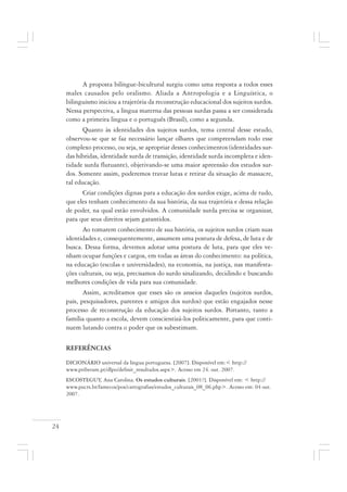 24
A proposta bilíngue-bicultural surgiu como uma resposta a todos esses
males causados pelo oralismo. Aliada a Antropologia e a Linguística, o
bilinguismo iniciou a trajetória da reconstrução educacional dos sujeitos surdos.
Nessa perspectiva, a língua materna das pessoas surdas passa a ser considerada
como a primeira língua e o português (Brasil), como a segunda.
Quanto às identidades dos sujeitos surdos, tema central desse estudo,
observou-se que se faz necessário lançar olhares que compreendam todo esse
complexo processo, ou seja, se apropriar desses conhecimentos (identidades sur-
das híbridas, identidade surda de transição, identidade surda incompleta e iden-
tidade surda flutuante), objetivando-se uma maior apreensão dos estudos sur-
dos. Somente assim, poderemos travar lutas e retirar da situação de massacre,
tal educação.
Criar condições dignas para a educação dos surdos exige, acima de tudo,
que eles tenham conhecimento da sua história, da sua trajetória e dessa relação
de poder, na qual estão envolvidos. A comunidade surda precisa se organizar,
para que seus direitos sejam garantidos.
Ao tomarem conhecimento de sua história, os sujeitos surdos criam suas
identidades e, consequentemente, assumem uma postura de defesa, de luta e de
busca. Dessa forma, devemos adotar uma postura de luta, para que eles ve-
nham ocupar funções e cargos, em todas as áreas do conhecimento: na política,
na educação (escolas e universidades), na economia, na justiça, nas manifesta-
ções culturais, ou seja, precisamos do surdo sinalizando, decidindo e buscando
melhores condições de vida para sua comunidade.
Assim, acreditamos que esses são os anseios daqueles (sujeitos surdos,
pais, pesquisadores, parentes e amigos dos surdos) que estão engajados nesse
processo de reconstrução da educação dos sujeitos surdos. Portanto, tanto a
família quanto a escola, devem conscientizá-los politicamente, para que conti-
nuem lutando contra o poder que os subestimam.
REFERÊNCIAS
DICIONÁRIO universal da língua portuguesa. [2007]. Disponível em:< http://
www.priberam.pt/dlpo/definir_resultados.aspx>. Acesso em 24. out. 2007.
ESCOSTEGUY, Ana Carolina. Os estudos culturais. [2001?]. Disponível em: < http://
www.pucrs.br/famecos/pos/cartografias/estudos_culturais_08_06.php>. Acesso em: 04 out.
2007.
 