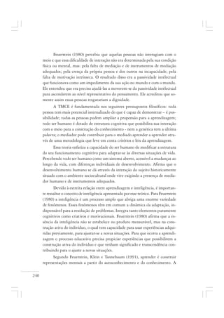 240
Feuerstein (1980) percebia que aquelas pessoas não interagiam com o
meio e que essa dificuldade de interação não era determinada pela sua condição
física ou mental, mas: pela falta de mediação e de instrumentos de mediação
adequados; pela crença da própria pessoa e dos outros na incapacidade; pela
falta de motivação intrínseca. O resultado disso era a passividade intelectual
que funcionava como um impedimento da sua ação no mundo e com o mundo.
Ele entendeu que era preciso ajudá-las a moverem-se da passividade intelectual
para ascenderem ao nível representativo do pensamento. Ele acreditou que so-
mente assim essas pessoas resgatariam a dignidade.
A TMCE é fundamentada nos seguintes pressupostos filosóficos: toda
pessoa tem mais potencial internalizado do que é capaz de demonstrar – é pos-
sibilidade; todas as pessoas podem ampliar a propensão para a aprendizagem;
todo ser humano é dotado de estrutura cognitiva que possibilita sua interação
com o meio para a construção do conhecimento - nem a genética tem a última
palavra; o mediador pode contribuir para o mediado aprender a aprender atra-
vés de uma metodologia que leve em conta critérios e leis da aprendizagem.
Essa teoria enfatiza a capacidade do ser humano de modificar a estrutura
do seu funcionamento cognitivo para adaptar-se às diversas situações de vida.
Percebendo todo ser humano como um sistema aberto, acessível a mudanças ao
longo da vida, com diferenças individuais de desenvolvimento. Afirma que o
desenvolvimento humano se dá através da interação do sujeito historicamente
situado com o ambiente sociocultural onde vive exigindo a presença de media-
dor humano e de instrumentos adequados.
Devido à estreita relação entre aprendizagem e inteligência, é importan-
te ressaltar o conceito de inteligência apresentado por esse teórico. Para Feuerstein
(1980) a inteligência é um processo amplo que abriga uma enorme variedade
de fenômenos. Esses fenômenos têm em comum a dinâmica da adaptação, in-
dispensável para a resolução de problemas. Integra tanto elementos puramente
cognitivos como criativos e motivacionais. Feuerstein (1980) afirma que a es-
sência da inteligência não se estabelece no produto mensurável, mas na cons-
trução ativa do indivíduo, o qual tem capacidade para usar experiências adqui-
ridas previamente, para ajustar-se a novas situações. Para que ocorra a aprendi-
zagem o processo educativo precisa propiciar experiências que possibilitem a
construção ativa do individuo e que tenham significado e transcendência con-
tribuindo para o ajuste a novas situações.
Segundo Feuerstein, Klein e Tannebaum (1991), aprender é construir
representações mentais a partir do autoconhecimento e do conhecimento. A
 