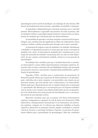 241
aprendizagem ocorre através da mediação e da realização de atos mentais. Três
fatores são fundamentais nesse processo: capacidade, necessidade e orientação.
A capacidade é indispensável para a interação da pessoa com o conteúdo
presente. Potencialmente a capacidade está presente em todas as pessoas, cabe
ao mediador verificar a capacidade naquele momento e buscar meios ou instru-
mentos de mediação que contribuam para seu desenvolvimento.
A necessidade de aprender é um fator energético-motivacional da apren-
dizagem, que contribui para dar significado ao objeto de conhecimento e levar
a pessoa a realizar o esforço necessário para interagir com o meio e aprender.
A orientação diz respeito à ação do mediador e do mediado. Inicialmente
o mediador é o responsável por prover os meios para que ocorra a interação do
mediado com o meio. A intervenção do mediador deve contribuir para a cons-
trução da autonomia do mediado e sua presença deve ser cada vez mais dispen-
sável, até que a pessoa, anteriormente mediada, oriente-se no seu processo de
aprendizagem.
O mediador deve contribuir para que o mediado desenvolva a consciên-
cia metacognitiva e possa utilizar espontaneamente estratégias cognitivas, de-
senvolva cada vez mais a consciência de suas habilidades mentais, que autoregule
seus processos mentais e autocontrole a impulsividade possibilitando a genera-
lização da aprendizagem.
Vygotsky (1994), contribui para a compreensão do pensamento de
Feuerstein quando afirma que no processo de desenvolvimento e de aprendiza-
gem o indivíduo não é mero recipiente a ser preenchido, nem mesmo um ser
potencial, inatista, que teria nascido com o conhecimento a ser desenvolvido.
Afirma ainda que o desenvolvimento não é a simples relação entre a maturação
e o aprendizado. Ele defende que é nas interações que o ser humano estabelece
com os outros e com o mundo, uma relação mediacional, que ele vai aproprian-
do-se do real de forma ativa num processo de internalização; isto é, a reconstru-
ção interna de uma operação externa.
Buscando contribuir para que as pessoas com baixo funcionamento
cognitivo conseguissem se apropriar do real de forma ativa Feuerstein (1980)
desenvolveu o Enriquecimento Instrumental. É um instrumento de interven-
ção cognitiva, composto de 14 cadernos que objetivam trabalhar as funções
cognitivas, desenvolver as operações mentais, ampliar vocabulário e construir
conceitos, favorecer a motivação intrínseca, fomentar os processos de pensa-
mento reflexivo para a generalização da aprendizagem. Tudo isso contribuirá
 