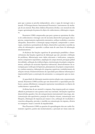242
para que a pessoa se perceba independente, ativa e capaz de interagir com o
mundo. O Enriquecimento Instrumental Feuerstein é instrumento de media-
ção do ato mental. Para efeito didático Feuerstein dividiu o ato mental em três
etapas: aproximação da pessoa do objeto de conhecimento, elaboração e respos-
ta.
Feuerstein (1980) compreendeu que para a pessoa se aproximar do obje-
to de conhecimento e interagir com ele necessita desenvolver percepção clara e
precisa, comportamento exploratório sistemático, utilizar vocábulos e conceitos
adequados, desenvolver a orientação espaço-temporal, compreender a conser-
vação, constância e permanência do objeto, desenvolver a precisão e exatidão na
coleta de informações e aprender a utilizar mais de uma fonte de informação
simultaneamente.
A eficiência das funções cognitivas de aproximação possibilita o desen-
volvimento das funções cognitivas de elaboração que são: precisão e definição
do problema, diferenciação entre dados relevantes e irrelevantes, comporta-
mento comparativo espontâneo, ampliação do campo mental, percepção global
da realidade, utilização da evidência lógica, interiorização do próprio comporta-
mento, utilização do raciocínio hipotético-inferencial, desenvolvimento de es-
tratégias para verificação de hipóteses, planejamento do próprio comportamen-
to, conduta somativa, elaboração de categorias cognitivas e estabelecimento de
relações virtuais. O desenvolvimento da capacidade para elaborar informações é
imprescindível para a construção da autonomia e a consequente ação no mun-
do.
A capacidade de elaboração mantém estreita relação com a representação
mental. Feuerstein (1980) acredita que sem desenvolver a capacidade para ela-
borar a pessoa dificilmente conseguirá representar mentalmente os objetos de
conhecimento e apreendê-los.
A última fase do ato mental é a resposta. Essa resposta pode ser compar-
tilhada ou permanecer com a pessoa como sua conclusão. As funções cognitivas
desenvolvidas quando o foco do enriquecimento instrumental é essa etapa, são:
comunicação não-egocêntrica, projeção de relações virtuais, comunicação sem
bloqueio, eliminação de respostas por ensaio e erro, utilização de vocabulário e
conceitos adequados, precisão e exatidão na comunicação da resposta, eficácia
no transporte visual e controle da impulsividade.
Para Feuerstein (1980) as questões de aprendizagem têm um cunho for-
temente cognitivo, porém não exclusivamente, e precisam ser vistas como tal.
 