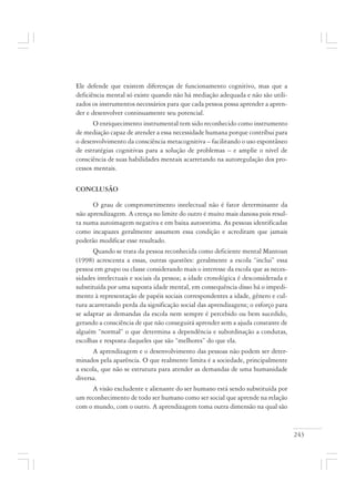 243
Ele defende que existem diferenças de funcionamento cognitivo, mas que a
deficiência mental só existe quando não há mediação adequada e não são utili-
zados os instrumentos necessários para que cada pessoa possa aprender a apren-
der e desenvolver continuamente seu potencial.
O enriquecimento instrumental tem sido reconhecido como instrumento
de mediação capaz de atender a essa necessidade humana porque contribui para
o desenvolvimento da consciência metacognitiva – facilitando o uso espontâneo
de estratégias cognitivas para a solução de problemas – e amplie o nível de
consciência de suas habilidades mentais acarretando na autoregulação dos pro-
cessos mentais.
CONCLUSÃO
O grau de comprometimento intelectual não é fator determinante da
não aprendizagem. A crença no limite do outro é muito mais danosa pois resul-
ta numa autoimagem negativa e em baixa autoestima. As pessoas identificadas
como incapazes geralmente assumem essa condição e acreditam que jamais
poderão modificar esse resultado.
Quando se trata da pessoa reconhecida como deficiente mental Mantoan
(1998) acrescenta a essas, outras questões: geralmente a escola “inclui” essa
pessoa em grupo ou classe considerando mais o interesse da escola que as neces-
sidades intelectuais e sociais da pessoa; a idade cronológica é desconsiderada e
substituída por uma suposta idade mental, em consequência disso há o impedi-
mento à representação de papéis sociais correspondentes a idade, gênero e cul-
tura acarretando perda da significação social das aprendizagens; o esforço para
se adaptar as demandas da escola nem sempre é percebido ou bem sucedido,
gerando a consciência de que não conseguirá aprender sem a ajuda constante de
alguém “normal” o que determina a dependência e subordinação a condutas,
escolhas e resposta daqueles que são “melhores” do que ela.
A aprendizagem e o desenvolvimento das pessoas não podem ser deter-
minados pela aparência. O que realmente limita é a sociedade, principalmente
a escola, que não se estrutura para atender as demandas de uma humanidade
diversa.
A visão excludente e alienante do ser humano está sendo substituída por
um reconhecimento de todo ser humano como ser social que aprende na relação
com o mundo, com o outro. A aprendizagem toma outra dimensão na qual são
 