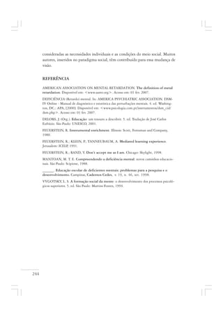 244
consideradas as necessidades individuais e as condições do meio social. Muitos
autores, inseridos no paradigma social, têm contribuído para essa mudança de
visão.
REFERÊNCIA
AMERICAN ASSOCIATION ON MENTAL RETARDATION. The definition of metal
retardation. Disponível em: <www.aamr.org>. Acesso em: 01 fev. 2007.
DEFICIÊNCIA (Retardo) mental. In: AMERICA PSYCHIATRIC ASSOCIATION. DSM-
IV Online - Manual de diagnóstico e estatística das perturbações mentais. 4. ed. Washing-
ton, DC.: APA, [2000]. Disponível em: <www.psicologia.com.pt/instrumentos/dsm_cid/
dsm.php>. Acesso em: 01 fev. 2007.
DELORS, J. (Org.). Educação: um tesouro a descobrir. 5. ed. Tradução de José Carlos
Eufrázio. São Paulo: UNESCO, 2001.
FEUERSTEIN, R. Instrumental enrichment. Illinois: Scott, Foresman and Company,
1980.
FEUERSTEIN, R.; KLEIN, P.; TANNEUBAUM, A. Mediated learning experience.
Jerusalem: ICELP, 1991.
FEUERSTEIN, R.; RAND, Y. Don’t accept me as I am. Chicago: Skylight, 1998.
MANTOAN, M. T. E. Compreendendo a deficiência mental: novos caminhos educacio-
nais. São Paulo: Scipione, 1988.
______. Educação escolar de deficientes mentais: problemas para a pesquisa e o
desenvolvimento. Campinas, Cadernos Cedes, v. 19, n. 46, set. 1998.
VYGOTSKY, L. S. A formação social da mente: o desenvolvimento dos processos psicoló-
gicos superiores. 5. ed. São Paulo: Martins Fontes, 1994.
 