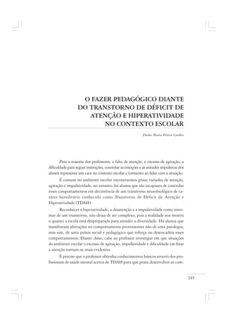 245
O FAZER PEDAGÓGICO DIANTE
DO TRANSTORNO DE DÉFICIT DE
ATENÇÃO E HIPERATIVIDADE
NO CONTEXTO ESCOLAR
Diana Maria Pereira Cardoso
Para a maioria dos professores, a falta de atenção, o excesso de agitação, a
dificuldade para seguir instruções, controlar as emoções e as atitudes impulsivas dos
alunos representa um caos no contexto escolar e tormento ao lidar com a situação.
É comum no ambiente escolar encontrarmos graus variados de atenção,
agitação e impulsividade, no entanto, há alunos que são incapazes de controlar
esses comportamentos em decorrência de um transtorno neurobiológico de ca-
ráter hereditário conhecido como Transtorno de Déficit de Atenção e
Hiperatividade (TDAH).
Reconhecer a hiperatividade, a desatenção e a impulsividade como sinto-
mas de um transtorno, não deixa de ser complexo, pois a realidade nos mostra
o quanto a escola está despreparada para atender a diversidade. Há alunos que
manifestam alterações no comportamento provenientes não de uma patologia,
mas sim, de uma práxis social e pedagógica que reforça ou desencadeia esses
comportamentos. Diante disso, cabe ao professor investigar em que situações
do ambiente escolar o excesso de agitação, impulsividade e dificuldade em fixar
a atenção tornam-se mais evidentes.
É preciso que o professor obtenha conhecimentos básicos através dos pro-
fissionais de saúde mental acerca do TDAH para que possa desenvolver as com-
 
