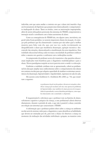 247
indevidas, sem que antes analise o contexto em que o aluno está inserido e faça
um levantamento de hipóteses que possam estar desencadeando o comportamen-
to inadequado do aluno. Tanto os rótulos, como as intervenções inapropriadas,
além de serem reforçadores potenciais dos sintomas do TDAH, comprometem a
interação social e contribuem com a baixa autoestima do aluno.
Como as consequências do TDAH são, em alguns casos, inevitáveis, em
geral todos ficam perdidos e se sentem impotentes diante da situação. A come-
çar pelo professor que fica desnorteado e ansioso por não saber qual a melhor
maneira para lidar com ela, que, por sua vez, acaba recriminando ou
desqualificando o aluno que manifestou desatenção, agitação excessiva e des-
controle das emoções, desencadeando a manifestação dos atos impulsivos. Esta
realidade educacional reforça cada vez mais a necessidade do professor conhecer
sobre o assunto em questão e confrontar com a indisciplina escolar.
A compreensão do professor acerca do transtorno e das questões educaci-
onais implicados trará benefícios para o diagnóstico multidisciplinar e para o
aluno. Novos paradigmas surgirão ao tecer parceria entre a saúde e a educação.
Conforme a realidade cotidiana vem se apresentando, caberá ao profissio-
nal de educação ampliar seus conhecimentos sobre o comportamento dos alunos
em contexto escolar para que adquira capacidade de sinalizar os sintomas caracte-
rísticos da desatenção, hiperatividade e impulsividade, expressos em sala de aula.
Há autores como Goldstein S. e Goldstein M. (2003, p. 79), que ressal-
tam o seguinte:
os professores da pré-escola podem e devem ser treinados a iden-
tificar crianças pré-escolares sob risco não apenas de problemas
de hiperatividade, mas também de sinais precoces de incapaci-
dades de aprendizado e outros distúrbios psicológicos, como aque-
les relacionados com a ansiedade e a depressão.
É inquestionável a relevância que o professor tem na história do desen-
volvimento cognitivo e psíquico da criança, a este profissional caberá observar
diariamente, durante o período de aula, o que não é possível o aluno controlar
em relação aos sintomas que caracterizam o TDAH.
A informação que o professor poderá obter sobre a criança no ambiente
escolar será de extremo valor para o diagnóstico e para identificar as habilidades
que devem ser ensinadas por ele, pois terá a chance de observar a criança no
momento da realização das atividades individuais e grupais, na maneira como
 