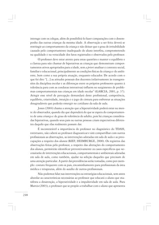 248
interage com os colegas, além de possibilitá-lo fazer comparações com o desem-
penho das outras crianças da mesma idade. A observação a ser feita deverá se
restringir ao comportamento da criança e não deixar que o grau de irritabilidade
causado pelo comportamento inadequado do aluno interfira, comprometendo
na qualidade e na veracidade dos fatos registrados e observados pelo professor.
O professor deve estar atento para estas questões e manter o equilíbrio e
a clareza para não chamar de hiperativas as crianças que demonstram compor-
tamentos ativos apropriados para a idade, sem a priori analisar o contexto social,
familiar e educacional, principalmente as condições físicas da criança e do ambi-
ente, bem como a sua própria atuação, enquanto educador. De acordo com o
que foi dito “[...] as atitudes pessoais dos docentes (relativamente às transgres-
sões da disciplina escolar e as diferenças entre os próprios professores quanto à
tolerância para com as condutas interativas) influem no surgimento de proble-
mas comportamentais nas crianças em idade escolar” (GARCIA, 2001, p. 37).
Atingir esse nível de percepção demandará deste profissional, competência,
equilíbrio, criatividade, intuição e o jogo de cintura para enfrentar as situações
desagradáveis que poderão emergir no cotidiano da sala de aula.
Jones (2004) chama a atenção que a hiperatividade poderá estar na men-
te do observador, quando diz que dependerá do que se espera do comportamen-
to de uma criança e do grau de tolerância do adulto, pois há crianças considera-
das hiperativas, quando seus pais ou outras pessoas criam expectativas diferen-
tes daquilo que elas realmente possam dar.
É incontestável a importância do professor no diagnóstico do TDAH,
entretanto, não caberá ao professor diagnosticar e sim compartilhar com outros
profissionais as observações, as intervenções adotadas em sala de aula e as preo-
cupações a respeito dos alunos (RIEF; HEIMBURGE, 2000). Os registros das
observações feitas pelo professor, a respeito das alterações do comportamento
dos alunos, permitirão identificar preventivamente os casos específicos que ne-
cessitarão de intervenções educacionais, comportamentais e ambientais adotadas
em sala de aula, como também, ajudar na seleção daqueles que precisam de
uma atenção particular. A partir daí providências serão tomadas, como por exem-
plo: contato frequente com os pais, encaminhamento para profissionais da área
médica e terapeutas, além do auxílio de outros profissionais.
Não podemos falar nas intervenções ou estratégias educacionais, sem antes
abordar as características necessárias ao professor que educará o aluno que ma-
nifesta a desatenção, a hiperatividade e a impulsividade em sala de aula. Para
Mattos (2003), o professor que se propõe a trabalhar com o aluno que apresenta
 