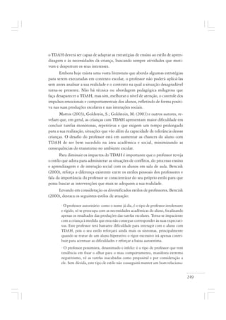 249
o TDAH deverá ser capaz de adaptar as estratégias de ensino ao estilo de apren-
dizagem e às necessidades da criança, buscando sempre atividades que moti-
vem e despertem os seus interesses.
Embora hoje exista uma vasta literatura que aborda algumas estratégias
para serem executadas em contexto escolar, o professor não poderá aplicá-las
sem antes analisar a sua realidade e o contexto na qual a situação desagradável
torna-se presente. Não há técnica ou abordagem pedagógica milagrosa que
faça desaparecer o TDAH, mas sim, melhorar o nível de atenção, o controle dos
impulsos emocionais e comportamentais dos alunos, refletindo de forma positi-
va nas suas produções escolares e nas interações sociais.
Mattos (2003), Goldstein, S.; Goldstein, M. (2003) e outros autores, re-
velam que, em geral, as crianças com TDAH apresentam maior dificuldade em
concluir tarefas monótonas, repetitivas e que exigem um tempo prolongado
para a sua realização, situações que vão além da capacidade de tolerância dessas
crianças. O desafio do professor está em aumentar as chances do aluno com
TDAH de ser bem sucedido na área acadêmica e social, minimizando as
consequências do transtorno no ambiente escolar.
Para diminuir os impactos do TDAH é importante que o professor reveja
o estilo que adota para administrar as situações de conflitos, do processo ensino
e aprendizagem e de interação social com os alunos em sala de aula. Benczik
(2000), reforça a diferença existente entre os estilos pessoais dos professores e
fala da importância do professor se conscientizar do seu próprio estilo para que
possa buscar as intervenções que mais se adequem a sua realidade.
Levando em consideração os diversificados estilos de professores, Benczik
(2000), destaca os seguintes estilos de atuação:
· O professor autoritário: como o nome já diz, é o tipo de professor intolerante
e rígido, só se preocupa com as necessidades acadêmicas do aluno, focalizando
apenas os resultados das produções das tarefas escolares. Torna-se impaciente
com a criança à medida que esta não consegue corresponder às suas expectati-
vas. Este professor terá bastante dificuldade para interagir com o aluno com
TDAH, pois o seu estilo reforçará ainda mais os sintomas, principalmente
quando se tratar de um aluno hiperativo o rigor excessivo irá apenas contri-
buir para acentuar as dificuldades e reforçar a baixa autoestima.
· O professor pessimista, desanimado e infeliz: é o tipo de professor que tem
tendência em fixar o olhar para o mau comportamento, manifesta extremo
negativismo, vê as tarefas inacabadas como proposital e por consideração a
ele. Sem dúvida, este tipo de estilo não conseguirá manter um bom relaciona-
 