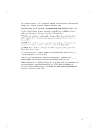 25
LIMA, Priscila Augusta; VIEIRA, Therezinha. Surdos: a(s) linguagem(ns) como sistemas de
representação e organização mental. São Paulo: Avercamp, 2006.
MACEDO, Neusa Dias de. Iniciação à pesquisa bibliográfica. São Paulo: Loyola, 1994.
PERLIN, Gládis Teresinha Tachetto. Identidades surdas. In: (Org.) SKILIAR, Carlos. A
surdez: um olhar sobre as diferenças. Porto Alegre: Mediação, 1998.
PINTO, Patrícia Luiza Ferreira. Identidade cultural surda na diversidade brasileira.
[2007]. Disponível em: <http://ines.org.br/paginas/revista/debate3.htm>. Acesso em
04.out. 2007.
PRESTES, Maria Luci de Mesquita. A pesquisa e a construção do conhecimento: do
planejamento aos textos, da escola à academia. 2. ed. São Paulo: Rêspel, 2003.
QUADROS, Ronice Muller de. Educação de surdos: a aquisição da linguagem. Porto
Alegre: Artes Médicas, 1997.
SÁ. Nídia Regina Lima de. Cultura, poder e educação de surdos. Manaus: Editora da
Universidade Federal do Amazonas, 2002.
SKILIAR, Carlos. Os estudos em Educação: problematizando a normalidade. In: ______.
(Org.) A surdez: um olhar sobre as diferenças. Porto Alegre: Mediação, 1998.
SOARES, Fabiana M. R; LACERDA, Cristina B. F. de. O aluno surdo em escola regular: um
estudo de caso sobre a construção da identidade. In: GÓES, Maria Cecília Rafael de;
LAPLANE, Adriana Lia Friszman de. (Org.). Políticas e práticas de educação inclusiva.
Campinas: Autores Associados, 2004.
 