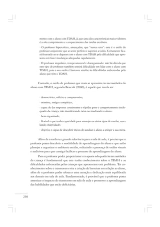 250
mento com o aluno com TDAH, já que uma das características mais evidentes
é o não cumprimento e o esquecimento das tarefas escolares.
· O professor hipercrítico, ameaçador, que “nunca erra”: este é o estilo do
professor onipotente que se sente perfeito e superior a todos. Certamente fica-
rá frustrado ao se deparar com o aluno com TDAH pela dificuldade que apre-
senta em fazer mudanças adequadas rapidamente.
· O professor impulsivo, temperamental e desorganizado: não há dúvida que
este tipo de professor também sentirá dificuldade em lidar com o aluno com
TDAH, pois o seu estilo é bastante similar às dificuldades enfrentadas pelo
aluno que têm o TDAH.
Contudo, o estilo de professor que mais se aproxima às necessidades do
aluno com TDAH, segundo Benczik (2000), é aquele que revela ser:
· democrático, solícito e compreensivo;
· otimista, amigo e empático;
· capaz de dar respostas consistentes e rápidas para o comportamento inade-
quado da criança, não manifestando raiva ou insultando o aluno;
· bem organizado;
· flexível e que tenha capacidade para manejar os vários tipos de tarefas, reve-
lando criatividade;
· objetivo e capaz de descobrir meios de auxiliar o aluno a atingir a sua meta.
Além de o estilo ter grande relevância para a sala de aula, é preciso que o
professor possa descobrir a modalidade de aprendizagem do aluno e que saiba
planejar e organizar o ambiente escolar, reduzindo a presença de estilos visuais
e auditivos para que consiga facilitar o processo de aprendizagem do aluno.
Para o professor poder proporcionar a resposta adequada às necessidades
da criança é fundamental que este tenha conhecimento sobre o TDAH e as
dificuldades enfrentadas pelas crianças que apresentam este problema. Ter co-
nhecimento sobre o transtorno evita a criação de barreiras em relação ao aluno,
além de o professor poder oferecer uma atenção e dedicação mais equilibrada
aos demais em sala de aula. Fundamentado, é provável que o professor possa
amenizar o impacto do transtorno em sala de aula e promover a aprendizagem
das habilidades que estão deficitárias.
 