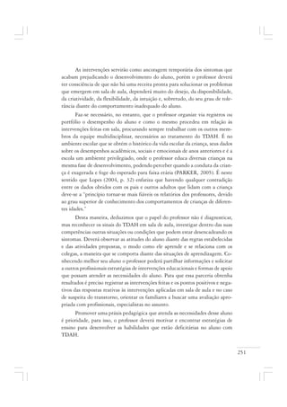 251
As intervenções servirão como ancoragem temporária dos sintomas que
acabam prejudicando o desenvolvimento do aluno, porém o professor deverá
ter consciência de que não há uma receita pronta para solucionar os problemas
que emergem em sala de aula, dependerá muito do desejo, da disponibilidade,
da criatividade, da flexibilidade, da intuição e, sobretudo, do seu grau de tole-
rância diante do comportamento inadequado do aluno.
Faz-se necessário, no entanto, que o professor organize via registros ou
portfólio o desempenho do aluno e como o mesmo procedeu em relação às
intervenções feitas em sala, procurando sempre trabalhar com os outros mem-
bros da equipe multidisciplinar, necessários ao tratamento do TDAH. É no
ambiente escolar que se obtém o histórico da vida escolar da criança, seus dados
sobre os desempenhos acadêmicos, sociais e emocionais de anos anteriores e é a
escola um ambiente privilegiado, onde o professor educa diversas crianças na
mesma fase de desenvolvimento, podendo perceber quando a conduta da crian-
ça é exagerada e foge do esperado para faixa etária (PARKER, 2005). É neste
sentido que Lopes (2004, p. 32) enfatiza que havendo qualquer contradição
entre os dados obtidos com os pais e outros adultos que lidam com a criança
deve-se a “princípio tornar-se mais fiáveis os relatórios dos professores, devido
ao grau superior de conhecimento dos comportamentos de crianças de diferen-
tes idades.”
Desta maneira, deduzimos que o papel do professor não é diagnosticar,
mas reconhecer os sinais do TDAH em sala de aula, investigar dentro das suas
competências outras situações ou condições que podem estar desencadeando os
sintomas. Deverá observar as atitudes do aluno diante das regras estabelecidas
e das atividades propostas, o modo como ele aprende e se relaciona com os
colegas, a maneira que se comporta diante das situações de aprendizagem. Co-
nhecendo melhor seu aluno o professor poderá partilhar informações e solicitar
a outros profissionais estratégias de intervenções educacionais e formas de apoio
que possam atender as necessidades do aluno. Para que essa parceria obtenha
resultados é preciso registrar as intervenções feitas e os pontos positivos e nega-
tivos das respostas reativas às intervenções aplicadas em sala de aula e no caso
de suspeita do transtorno, orientar os familiares a buscar uma avaliação apro-
priada com profissionais, especialistas no assunto.
Promover uma práxis pedagógica que atenda as necessidades desse aluno
é prioridade, para isso, o professor deverá motivar e encontrar estratégias de
ensino para desenvolver as habilidades que estão deficitárias no aluno com
TDAH.
 
