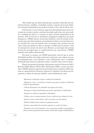 252
Vale ressaltar que esse aluno demanda que o professor tenha além da com-
petência docente, equilíbrio, criatividade, intuição, e jogo de cintura para enfren-
tar as situações desagradáveis que poderão emergir no dia-a-dia da sala de aula.
Embora hoje a vasta literatura traga dicas diversificadas para serem exe-
cutadas em contexto escolar, o professor não poderá aplicá-las, sem antes anali-
sar a realidade dos alunos e o contexto na qual a situação desagradável se faz
presente. Não há técnicas ou abordagens pedagógicas milagrosas que façam
desaparecer o TDAH, porém, servem para melhorar o nível de atenção do alu-
no para que possa obter progresso nas produções escolares e nas interações soci-
ais, servindo não como um remédio onde os sintomas serão curados, mas sim
como óculos que ajudará ao aluno a enxergar o melhor jeito de pensar e atuar
em situações do contexto de sala de aula. Portanto, as estratégias educacionais
servirão de ancoragem para os comportamentos que caracterizam o TDAH,
podendo estar melhor administrados.
Em geral, as crianças com TDAH apresentam, mais do que as outras,
dificuldade em lidar com tarefas monótonas, repetitivas e que exigem um tem-
po prolongado para a sua realização e como, infelizmente, esta é a realidade
enfrentada pelos alunos em algumas escolas, o tumulto toma conta da classe.
Diante das questões levantadas, selecionamos a partir de Antunes (2001),
Benczik (2000), Mattos (2003), Rief e Heimburge (2000), e outros que abor-
dam o TDAH, algumas sugestões de intervenções para o professor melhor ma-
nejar os comportamentos desatento, hiperativo e impulsivo dos alunos que fre-
quentam as classes de educação infantil e ensino fundamental, como:
· Minimizar as distrações visuais e auditivas do ambiente;
· Organizar a sala e o currículo de maneira que possa conciliar os diferentes
estilos de aprendizagem;
· Utilizar diariamente um calendário de registros de tarefas;
· Entregar as tarefas já perfuradas para serem arquivadas no classificador;
· Etiquetar os cadernos, separando as disciplinas;
· Utilizar, com as crianças menores, livros e cadernos com códigos de cores;
· Listar as coisas a serem feitas e colar na carteira com fita adesiva;
· Dividir trabalhos mais extensos em pequenas partes;
· Limitar a quantidade dos materiais expostos na carteira do aluno;
· Promover um contato frequente com os pais para partilhar preocupações e
oferecer observações positivas dos alunos; envolvendo a equipe multidisciplinar;
 
