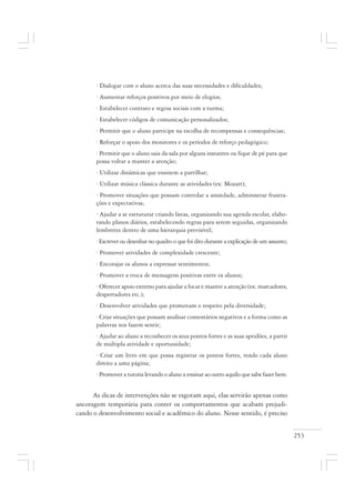 253
· Dialogar com o aluno acerca das suas necessidades e dificuldades;
· Aumentar reforços positivos por meio de elogios;
· Estabelecer contrato e regras sociais com a turma;
· Estabelecer códigos de comunicação personalizados;
· Permitir que o aluno participe na escolha de recompensas e consequências;
· Reforçar o apoio dos monitores e os períodos de reforço pedagógico;
· Permitir que o aluno saia da sala por alguns instantes ou fique de pé para que
possa voltar a manter a atenção;
· Utilizar dinâmicas que ensinem a partilhar;
· Utilizar música clássica durante as atividades (ex: Mozart);
· Promover situações que possam controlar a ansiedade, administrar frustra-
ções e expectativas;
· Ajudar a se estruturar criando listas, organizando sua agenda escolar, elabo-
rando planos diários, estabelecendo regras para serem seguidas, organizando
lembretes dentro de uma hierarquia previsível;
· Escrever ou desenhar no quadro o que foi dito durante a explicação de um assunto;
· Promover atividades de complexidade crescente;
· Encorajar os alunos a expressar sentimentos;
· Promover a troca de mensagens positivas entre os alunos;
· Oferecer apoio externo para ajudar a focar e manter a atenção (ex: marcadores,
despertadores etc.);
· Desenvolver atividades que promovam o respeito pela diversidade;
· Criar situações que possam analisar comentários negativos e a forma como as
palavras nos fazem sentir;
· Ajudar ao aluno a reconhecer os seus pontos fortes e as suas aptidões, a partir
de múltipla atividade e oportunidade;
· Criar um livro em que possa registrar os pontos fortes, tendo cada aluno
direito a uma página;
· Promover a tutoria levando o aluno a ensinar ao outro aquilo que sabe fazer bem.
As dicas de intervenções não se esgotam aqui, elas servirão apenas como
ancoragem temporária para conter os comportamentos que acabam prejudi-
cando o desenvolvimento social e acadêmico do aluno. Nesse sentido, é preciso
 