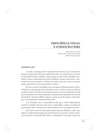 255
DEFICIÊNCIA VISUAL
E SURDOCEGUEIRA
Miralva Jesus dos Santos
Nelma de Cássia Silva Sandes Galvão
Sheila Correia de Araújo
INTRODUÇÃO
A escola é um espaço onde coexistem diversos atores, que se situam não
apenas no espaço da escola, mas também fora dela, em contextos que envolvem
a comunidade escolar, a família e outros grupos sociais. Como aprendizes, pro-
fessores, alunos, funcionários da escola, familiares, estarão convivendo e cons-
truindo de forma conjunta o cotidiano da escola, cada um e todos ao mesmo
tempo imprimindo a sua marca pessoal e coletiva.
Por isso a escola é entendida como um espaço fundamental para o desen-
volvimento e aprendizagem do ser humano, mas ao mesmo tempo as vivências
escolares estão de tal forma naturalmente presente nas nossas histórias de vida
que só nos damos conta desta importância quando somos impedidos de vivenciar
tal realidade. Sacristan (2001) compara a escola ao ato de respirar, só percebe-
mos a sua importância quando privados dele.
É na interação com a comunidade escolar que o aluno dialeticamente
constrói a si próprio. Na troca com outro, na alteridade, o sujeito se constitui. É
na promoção desse encontro que a escola também tem o seu papel renovado.
Esse texto se inscreve nessa interconexão aluno/escola/aluno, tendo como
objetivo socializar informações que possam favorecer e garantir a prática educa-
cional inclusiva, desmistificando tabus e estimulando a interação social real.
 