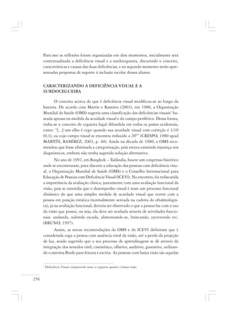 256
Para isso as reflexões foram organizadas em dois momentos, inicialmente será
contextualizada a deficiência visual e a surdocegueira, discutindo o conceito,
características e causas das duas deficiências, e no segundo momento serão apre-
sentadas propostas de suporte à inclusão escolar desses alunos.
CARACTERIZANDO A DEFICIÊNCIA VISUAL E A
SURDOCEGUEIRA
O conceito acerca do que é deficiência visual modificou-se ao longo da
história. De acordo com Martín e Ramirez (2003), em 1980, a Organização
Mundial de Saúde (OMS) sugeriu uma classificação das deficiências visuais1
ba-
seada apenas na medida da acuidade visual e do campo periférico. Dessa forma,
tinha-se o conceito de cegueira legal difundida em todos os países ocidentais,
como: “[...] um olho é cego quando sua acuidade visual com correção é 1/10
(0,1), ou cujo campo visual se encontra reduzido a 20º” (CRESPO, 1980 apud
MARTÍN; RAMÍREZ, 2003, p. 40). Ainda na década de 1980, a OMS reco-
mendou que fosse eliminada a categorização, pois estava existindo injustiça nos
diagnósticos, embora não tenha sugerido solução alternativa.
No ano de 1992, em Bangkok – Tailândia, houve um congresso histórico
onde se encontraram, para discutir a educação das pessoas com deficiência visu-
al, a Organização Mundial de Saúde (OMS) e o Conselho Internacional para
Educação de Pessoas com Deficiência Visual (ICEVI). No encontro, foi rediscutida
a importância da avaliação clínica, juntamente com uma avaliação funcional da
visão, pois se entendia que o desempenho visual é mais um processo funcional
dinâmico do que uma simples medida de acuidade visual que ocorre com a
pessoa em posição estática (normalmente sentada na cadeira do oftalmologis-
ta); já na avaliação funcional, deveria ser observado o que a pessoa faz com o uso
da visão que possui, ou seja, ela deve ser avaliada através de atividades funcio-
nais: andando, subindo escada, alimentando-se, brincando, escrevendo etc.
(BRUNO, 1997).
Assim, as novas recomendações da OMS e do ICEVI definiram que é
considerada cega a pessoa com ausência total da visão, até a perda da projeção
de luz, sendo sugerido que o seu processo de aprendizagem se dê através da
integração dos sentidos tátil, cinestésico, olfativo, auditivo, gustativo, utilizan-
do o sistema Braile para leitura e escrita. As pessoas com baixa visão são aquelas
1
Deficiência Visual compreende tanto a cegueira quanto a baixa visão.
 