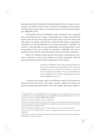 257
que apresentam desde condições de indicar projeção de luz até o grau em que a
redução da acuidade visual interfere ou limita seu desempenho. Essas pessoas
deverão utilizar recursos ópticos e não ópticos para o seu processo de aprendiza-
gem (BRUNO, 1997).
O diagnóstico precoce de deficiência visual, juntamente com a indicação
para a intervenção precoce,2
ajuda a compreender que a criança com deficiência
visual é antes de tudo criança. Que gosta de fazer tudo o que uma criança com
visão gosta: ir ao parque, à praia, brincar, assistir televisão, dançar, comer pipoca
e brigadeiro. As suas peculiaridades são na forma de perceber e assimilar o seu
entorno, e cada uma delas terá uma singularidade, que vai desde possuir a míni-
ma percepção de luz, que a ajudará na orientação e mobilidade, até viver ou
transitar em um ambiente com muito preconceito, não aceitando a deficiência.
Pode-se ter também crianças que não vêem nada, e o sentimento de acei-
tação e pertença ser muito bom, podendo até mesmo compensar a falta de
percepção luminosa. Como afirma o fragmento de texto abaixo:
A criança com deficiência visual, como as demais crianças, de-
vem ser vistas conforme suas especificidades. Cada criança é um
ser singular, único, com tempo e ritmos diferentes, os quais de-
vem ser respeitados e valorizados em sua espontaneidade, em
sua forma diferente de ser, de fazer, de compreender e agir no
mundo. (BRASIL, 2002, p. 23).
A maioria das crianças nasce com deficiência visual em decorrência de
fatores pré-natal3
peri-natal4
e pós-natal5
; contudo, também há crianças que
possuem alguma doença hereditária como, por exemplo, glaucoma congênito.6
2
Intervenção Precoce é o acompanhamento que visa capacitar a criança, por meio do apoio aos pais e/
ou cuidadores a ter um desenvolvimento que lhe possibilite alcançar habilidades que a torne bem
sucedida e incluída na sociedade (DESSEN; SILVA, 2005).
3
Pré-natais é quando o problema é antes do nascimento.
4
Perinatais é quando o problema da criança ocorre no momento do nascimento. Os casos mais frequen-
tes no nosso país são de anoxia perinatal (falta de oxigênio ao nascimento), que podem deixar várias
sequelas e entre elas a deficiência visual.
5
Pós-natal é quando a patologia ocorre no cérebro imaturo, que para a maioria dos autores
seria até os dois anos de idade. O mais comum é a meningite bacteriana ou acidentes por queda ou
afogamento.
6
Glaucoma é o aumento da pressão interna dos olhos. Quando a criança nasce com esse diagnóstico,
frequentemente cursa para cegueira.
 