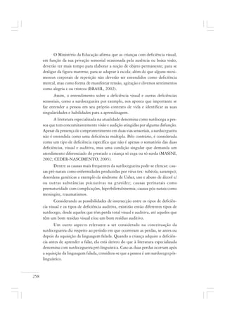 258
O Ministério da Educação afirma que as crianças com deficiência visual,
em função da sua privação sensorial ocasionada pela ausência ou baixa visão,
deverão ter mais tempo para elaborar a noção de objeto permanente; para se
desligar da figura materna; para se adaptar à escola; além do que alguns movi-
mentos corporais de repetição não deverão ser entendidos como deficiência
mental, mas como forma de manifestar tensão, agitação e diversos sentimentos
como alegria e ou tristeza (BRASIL, 2002).
Assim, o entendimento sobre a deficiência visual e outras deficiências
sensoriais, como a surdocegueira por exemplo, nos aponta que importante se
faz entender a pessoa em seu próprio contexto de vida e identificar as suas
singularidades e habilidades para a aprendizagem.
A literatura especializada na atualidade denomina como surdocega a pes-
soa que tem concomitantemente visão e audição atingidas por alguma disfunção.
Apesar da presença de comprometimento em duas vias sensoriais, a surdocegueira
não é entendida como uma deficiência múltipla. Pelo contrário, é considerada
como um tipo de deficiência específica que não é apenas o somatório das duas
deficiências, visual e auditiva, mas uma condição singular que demanda um
atendimento diferenciado do prestado a criança só cega ou só surda (MASINI,
2002; CEDER-NASCIMENTO, 2005).
Dentre as causas mais frequentes da surdocegueira pode-se elencar: cau-
sas pré-natais como enfermidades produzidas por vírus (ex: rubéola, sarampo);
desordens genéticas a exemplo da síndrome de Usher, uso e abuso de álcool e/
ou outras substâncias psicoativas na gravidez; causas perinatais como
prematuridade com complicações, hiperbilirrubinemia; causas pós-natais como
meningite, traumatismos.
Considerando as possibilidades de intersecção entre os tipos de deficiên-
cia visual e os tipos de deficiência auditiva, existirão então diferentes tipos de
surdocego, desde aqueles que têm perda total visual e auditiva, até aqueles que
têm um bom resíduo visual e/ou um bom resíduo auditivo.
Um outro aspecto relevante a ser considerado na conceituação da
surdocegueira diz respeito ao período em que ocorreram as perdas, se antes ou
depois da aquisição da linguagem falada. Quando a criança adquire a deficiên-
cia antes de aprender a falar, ela está dentro do que à literatura especializada
denomina com surdocegueira pré-linguística. Caso as duas perdas ocorram após
a aquisição da linguagem falada, considera-se que a pessoa é um surdocego pós-
linguístico.
 