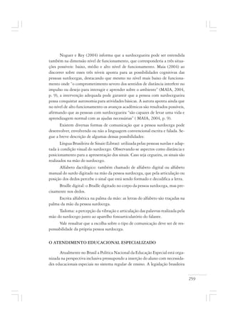 259
Noguer e Rey (2004) informa que a surdocegueira pode ser entendida
também na dimensão nível de funcionamento, que corresponderia a três situa-
ções possíveis: baixo, médio e alto nível de funcionamento. Maia (2004) ao
discorrer sobre esses três níveis aponta para as possibilidades cognitivas das
pessoas surdocegas, destacando que mesmo no nível mais baixo de funciona-
mento onde “o comprometimento severo dos sentidos de distância interfere no
impulso ou desejo para interagir e aprender sobre o ambiente” (MAIA, 2004,
p. 9), a intervenção adequada pode garantir que a pessoa com surdocegueira
possa conquistar autonomia para atividades básicas. A autora aponta ainda que
no nível de alto funcionamento os avanços acadêmicos são resultados possíveis,
afirmando que as pessoas com surdocegueira “são capazes de levar uma vida e
aprendizagem normal com as ajudas necessárias” ( MAIA, 2004, p. 9).
Existem diversas formas de comunicação que a pessoa surdocega pode
desenvolver, envolvendo ou não a linguagem convencional escrita e falada. Se-
gue a breve descrição de algumas dessas possibilidades:
Língua Brasileira de Sinais (Libras): utilizada pelas pessoas surdas e adap-
tada à condição visual do surdocego. Observando-se aspectos como distância e
posicionamento para a apresentação dos sinais. Caso seja cegueira, os sinais são
realizados na mão do surdocego.
Alfabeto dactilógico: também chamado de alfabeto digital ou alfabeto
manual do surdo digitado na mão da pessoa surdocega, que pela articulação ou
posição dos dedos percebe o sinal que está sendo formado e decodifica a letra.
Braille digital: o Braille digitado no corpo da pessoa surdocega, mas pre-
cisamente nos dedos.
Escrita alfabética na palma da mão: as letras do alfabeto são traçadas na
palma da mão da pessoa surdocega.
Tadoma: a percepção da vibração e articulação das palavras realizada pela
mão do surdocego junto ao aparelho fonoarticulatório do falante.
Vale ressaltar que a escolha sobre o tipo de comunicação deve ser de res-
ponsabilidade da própria pessoa surdocega.
O ATENDIMENTO EDUCACIONAL ESPECIALIZADO
Atualmente no Brasil a Política Nacional da Educação Especial está orga-
nizada na perspectiva inclusiva pressupondo a inserção do aluno com necessida-
des educacionais especiais no sistema regular de ensino. A legislação brasileira
 
