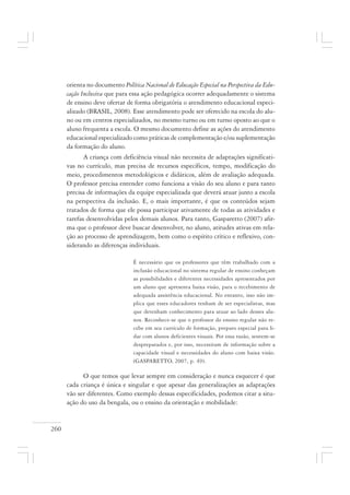 260
orienta no documento Política Nacional de Educação Especial na Perspectiva da Edu-
cação Inclusiva que para essa ação pedagógica ocorrer adequadamente o sistema
de ensino deve ofertar de forma obrigatória o atendimento educacional especi-
alizado (BRASIL, 2008). Esse atendimento pode ser oferecido na escola do alu-
no ou em centros especializados, no mesmo turno ou em turno oposto ao que o
aluno frequenta a escola. O mesmo documento define as ações do atendimento
educacional especializado como práticas de complementação e/ou suplementação
da formação do aluno.
A criança com deficiência visual não necessita de adaptações significati-
vas no currículo, mas precisa de recursos específicos, tempo, modificação do
meio, procedimentos metodológicos e didáticos, além de avaliação adequada.
O professor precisa entender como funciona a visão do seu aluno e para tanto
precisa de informações da equipe especializada que deverá atuar junto a escola
na perspectiva da inclusão. E, o mais importante, é que os conteúdos sejam
tratados de forma que ele possa participar ativamente de todas as atividades e
tarefas desenvolvidas pelos demais alunos. Para tanto, Gasparetto (2007) afir-
ma que o professor deve buscar desenvolver, no aluno, atitudes ativas em rela-
ção ao processo de aprendizagem, bem como o espírito crítico e reflexivo, con-
siderando as diferenças individuais.
É necessário que os professores que têm trabalhado com a
inclusão educacional no sistema regular de ensino conheçam
as possibilidades e diferentes necessidades apresentados por
um aluno que apresenta baixa visão, para o recebimento de
adequada assistência educacional. No entanto, isso não im-
plica que esses educadores tenham de ser especialistas, mas
que detenham conhecimento para atuar ao lado desses alu-
nos. Reconhece-se que o professor do ensino regular não re-
cebe em seu currículo de formação, preparo especial para li-
dar com alunos deficientes visuais. Por essa razão, sentem-se
despreparados e, por isso, necessitam de informação sobre a
capacidade visual e necessidades do aluno com baixa visão.
(GASPARETTO, 2007, p. 49).
O que temos que levar sempre em consideração e nunca esquecer é que
cada criança é única e singular e que apesar das generalizações as adaptações
vão ser diferentes. Como exemplo dessas especificidades, podemos citar a situ-
ação do uso da bengala, ou o ensino da orientação e mobilidade:
 
