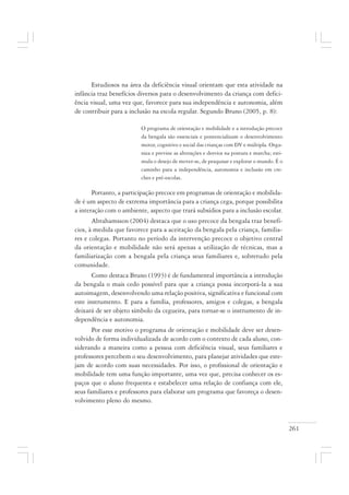 261
Estudiosos na área da deficiência visual orientam que esta atividade na
infância traz benefícios diversos para o desenvolvimento da criança com defici-
ência visual, uma vez que, favorece para sua independência e autonomia, além
de contribuir para a inclusão na escola regular. Segundo Bruno (2005, p. 8):
O programa de orientação e mobilidade e a introdução precoce
da bengala são essenciais e pontencializam o desenvolvimento
motor, cognitivo e social das crianças com DV e múltipla. Orga-
niza e previne as alterações e desvios na postura e marcha; esti-
mula o desejo de mover-se, de pesquisar e explorar o mundo. É o
caminho para a independência, autonomia e inclusão em cre-
ches e pré-escolas.
Portanto, a participação precoce em programas de orientação e mobilida-
de é um aspecto de extrema importância para a criança cega, porque possibilita
a interação com o ambiente, aspecto que trará subsídios para a inclusão escolar.
Abrahamsson (2004) destaca que o uso precoce da bengala traz benefí-
cios, à medida que favorece para a aceitação da bengala pela criança, familia-
res e colegas. Portanto no período da intervenção precoce o objetivo central
da orientação e mobilidade não será apenas a utilização de técnicas, mas a
familiarização com a bengala pela criança seus familiares e, sobretudo pela
comunidade.
Como destaca Bruno (1993) é de fundamental importância a introdução
da bengala o mais cedo possível para que a criança possa incorporá-la a sua
autoimagem, desenvolvendo uma relação positiva, significativa e funcional com
este instrumento. E para a família, professores, amigos e colegas, a bengala
deixará de ser objeto símbolo da cegueira, para tornar-se o instrumento de in-
dependência e autonomia.
Por esse motivo o programa de orientação e mobilidade deve ser desen-
volvido de forma individualizada de acordo com o contexto de cada aluno, con-
siderando a maneira como a pessoa com deficiência visual, seus familiares e
professores percebem o seu desenvolvimento, para planejar atividades que este-
jam de acordo com suas necessidades. Por isso, o profissional de orientação e
mobilidade tem uma função importante, uma vez que, precisa conhecer os es-
paços que o aluno frequenta e estabelecer uma relação de confiança com ele,
seus familiares e professores para elaborar um programa que favoreça o desen-
volvimento pleno do mesmo.
 