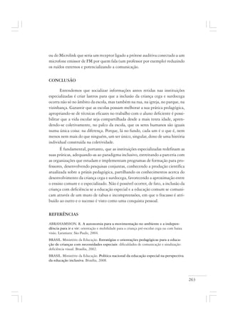 263
ou do Microlink que seria um receptor ligado a prótese auditiva conectado a um
microfone emissor de FM por quem fala (um professor por exemplo) reduzindo
os ruídos externos e potencializando a comunicação.
CONCLUSÃO
Entendemos que socializar informações antes retidas nas instituições
especializadas é criar lastros para que a inclusão da criança cega e surdocega
ocorra não só no âmbito da escola, mas também na rua, na igreja, no parque, na
vizinhança. Garantir que as escolas possam melhorar a sua prática pedagógica,
apropriando-se de técnicas eficazes no trabalho com o aluno deficiente é possi-
bilitar que a vida escolar seja compartilhada desde a mais tenra idade, apren-
dendo-se coletivamente, no palco da escola, que os seres humanos são iguais
numa única coisa: na diferença. Porque, lá no fundo, cada um é o que é, nem
menos nem mais do que ninguém, um ser único, singular, dono de uma história
individual construída na coletividade.
É fundamental, portanto, que as instituições especializadas redefinam as
suas práticas, adequando-as ao paradigma inclusivo, estreitando a parceria com
as organizações que estudam e implementam programas de formação para pro-
fessores, desenvolvendo pesquisas conjuntas, conhecendo a produção científica
atualizada sobre a práxis pedagógica, partilhando os conhecimentos acerca do
desenvolvimento da criança cega e surdocega, favorecendo a aproximação entre
o ensino comum e o especializado. Não é possível ocorrer, de fato, a inclusão da
criança com deficiência se a educação especial e a educação comum se comuni-
cam através de um muro de tabus e incompreensões, em que o fracasso é atri-
buído ao outro e o sucesso é visto como uma conquista pessoal.
REFERÊNCIAS
ABRAHAMSSON. R. A autonomia para a movimentação no ambiente e a indepen-
dência para ir e vir: orientação e mobilidade para a criança pré-escolar cega ou com baixa
visão. Laramara: São Paulo, 2004.
BRASIL. Ministério da Educação. Estratégias e orientações pedagógicas para a educa-
ção de crianças com necessidades especiais: dificuldades de comunicação e sinalização:
deficiência visual. Brasília, 2002.
BRASIL. Ministério da Educação. Política nacional da educação especial na perspectiva
da educação inclusiva. Brasília, 2008.
 