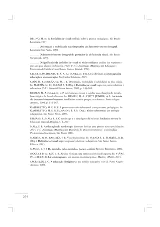 264
BRUNO, M. M. G. Deficiência visual: reflexão sobre a prática pedagógica. São Paulo:
Laramara, 1997.
______. Orientação e mobilidade na perspectiva do desenvolvimento integral.
Laramara: São Paulo, 2005 .
______. O desenvolvimento integral do portador de deficiência visual. São Paulo:
Newswork, 1993.
______. O significado da deficiência visual na vida cotidiana: análise das representa-
ções dos pais-alunos-professores. 1999. 157 f. Dissertação (Mestrado em Educação) -
Universidade Católica Dom Bosco, Campo Grande, 1999.
CEDER-NASCIMENTO F. A. A. A.; COSTA, M. P. R. Descobrindo a surdocegueira
educação e comunicação. São Carlos: Edufscar, 2005.
COÍN, M. R.; ENRÍQUEZ, M. I. R. Orientação, mobilidade e habilidades da vida diária.
In: MARTÍN, M. B.; BUENO, S. T. (Org.). Deficiência visual: aspectos psicoevolutivos e
educativos. [S.l.]: Livraria Editora Santos, 2003. p. 249-261.
DESSEN, M. A.; SILVA, N. L. P. Intervenção precoce e família: contribuições do modelo
bioecológico de Bronfenbrenner. In: DESSEN, M. A.; COSTA JUNIOR, A. L. A ciência
do desenvolvimento humano: tendências atuais e perspectivas futuras. Porto Alegre:
Artmed, 2005. p. 152-167.
GASPARETTO, M. E. R. F. A pessoa com visão subnormal e seu processo pedagógico. In:
GASPARETTO, M. E. R. F.; MASINI, E. F. S. (Org.). Visão subnormal: um enfoque
educacional. São Paulo: Vetot, 2007.
FARIAS S. S.; MAIA R. S. O surdocego e o paradigma da inclusão. Inclusão: revista de
Educação Especial, Brasília, v. 4, 2007.
MAIA, S. R. A educação do surdocego: diretrizes básicas para pessoas não especializadas.
2004. 93f. Dissertação (Mestrado em Distúrbio do Desenvolvimento) - Universidade
Presbiteriana Mackenzie, São Paulo, 2004.
MARTÍN, M. B.; RAMIREZ, F. R. Visão Subnormal. In: BUENO, S. T.; MARTÍN, M. B.
(Org.). Deficiência visual: aspectos psicoevolutivos e educativos. São Paulo: Santos
Editora, 2003.
MASINI, E. F. S Do sentido, pelos sentidos, para o sentido. Niterói: Intertexto, 2002.
NOGUER B. A.; REY, E. R. Ayudas técnicas para personas com sordoceguera. In: VIÑAS,
P. G.; REY, E. R. La sordoceguera: um análisis multidisciplinar. Madrid: ONCE, 2004.
SACRISTÁN, J. G. A educação obrigatória: seu sentido educativo e social. Porto Alegre:
Artmed, 2001.
 