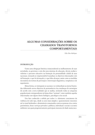 265
ALGUMAS CONSIDERAÇÕES SOBRE OS
CHAMADOS TRANSTORNOS
COMPORTAMENTAIS
Félix Díaz Rodríguez
INTRODUÇÃO
Como uma obrigação histórica transcendental ao melhoramento de suas
sociedades, os governos e com eles seus sistemas de educação, devem avaliar e
valorizar o percurso educativo na formação da personalidade cidadã de seus
nacionais, tornando-se imprescindível reanalisar os objetivos relacionados com
tal formação, o que foi alcançado e o que falta alcançar, assim como as medidas
necessárias em termos de prevenção e intervenção diagnóstica, terapêutica e de
seguimento.
Desta forma, se reintegram os sucessos e se redesenham as metas frustra-
das elaborando novos objetivos de permanência e/ou mudanças de estratégias
de acordo com a nova realidade que se analisa, incluindo todas as categorias
populacionais correspondentes às faixas ditas “normais” como também aquelas
relacionadas com algum desvio biológico, psicológico e/ou social.
Um fato conhecido e sofrido por todos é o alarmante crescimento da
violência de todo tipo, desde os atos mais simples e aparentemente inocentes
até os mais hediondos e abomináveis consumados contra as pessoas e/ou contra
patrimônios, bens e serviços privados e públicos, individuais e sociais e ao meio
ambiente nos quais progressivamente participam menores de idade numa esca-
 