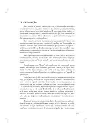 267
DE SUA DEFINIÇÃO
Para analisar, de maneira geral ou particular, os denominados transtornos
comportamentais, ou seja, ao nos referimos a eles de forma genérica, sindrômica,
ampla, informativa ou com referência a alguma de suas características tipológicas,
sintomáticas ou terapêuticas, é necessário esclarecer o que é um transtorno de
comportamento, ou seja, definir o fenômeno ao qual nos referimos e, a partir
daí, realizar os estudos correspondentes.
Com este alvo, primeiro devemos apontar que os chamados transtornos
comportamentais (ou transtornos conductuais) também são denominados na
literatura universal como transtornos emocionais, psicopatias ou sociopatias e
também são conhecidos no Brasil como comportamentos típicos; embora o que
melhor os caracteriza de forma diferencial é a denominação que utilizaremos:
transtornos comportamentais.
Para aproximarmos adequadamente ao conceito de transtorno
comportamental, devemos partir de uma clara diferenciação entre o que pode-
mos considerar como um “desvio normal” e um “desvio anormal”, ou seja, pato-
lógico.
Consideramos como “desvio” tudo aquilo que não corresponde a uma
resposta adequada por parte do sujeito, quer dizer, a alteração de algum fenô-
meno, processo, mecanismo etc., e de acordo com seu grau de alteração no
comprometimento funcional quantitativo e qualitativo, poderá ser “normal” ou
“patológico”.
Assim, podemos definir como desvio normal do comportamento aquelas
ações que a criança realiza e que atrapalham sua dinâmica comportamental
num contexto específico devido a determinadas circunstâncias pessoais ou
extrapessoais e que não implicam mudanças negativas – pelo menos signifcativas
“ na personalidade da mesma. Alguns exemplos são: comportamentos específi-
cos de indisciplina na sala escolar devido à falta de atividade escolar, desinteres-
se do aluno, ausência de regras e limites, rejeição ao professor, intolerância à
disciplina ministrada desmedidamente, chamar a atenção de colegas etc., situ-
ações estas que tão pronto muda a situação, imediatamente muda tal compor-
tamento.
Já quando falamos de um desvio patológico do comportamento, tal con-
duta ultrapassa as condições ambientais, ou seja, as ações desviadas se produ-
zem sem uma situação interna e/ou externa que a estimule de forma imediata;
mais bem, constitui um conjunto de ações estereotipadas que “se dão porque
 
