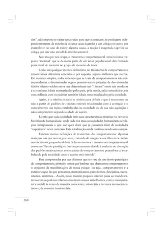 268
sim”, não importa se existe uma razão para que aconteçam, se produzem inde-
pendentemente da existência de uma causa (agredir a um colega por gosto por
exemplo) e no caso de existir alguma causa, a reação é exagerada (agredir ao
colega por este não atendê-lo imediatamente).
No caso que nos ocupa, o transtorno comportamental constitui uma res-
posta “anormal” que se dá numa parte de um setor populacional: determinado
percentual de menores no grupo de menores de idade.
Como em qualquer intento definitório, no transtorno de comportamento
encontramos diferentes conceitos e por suposto, alguns melhores que outros.
De maneira simples, todos sabemos que se trata de comportamentos não cor-
respondentes a determinadas regras pessoais-sociais próprias de determinadas
idades infanto-adolescentes que determinam um “choque” entre tais condutas
e as condutas ideais normatizadas pelos pais, pela escola, pela comunidade, em
concordância com os padrões também ideais consensualizados pela sociedade.
Assim, é a referência social o critério para definir o que é transtorno ou
não a partir de padrões de conduta estáveis relacionadas com a aceitação e o
cumprimento das regras estabelecidas na sociedade ou de sua não aquisição e
não cumprimento segundo a idade do sujeito.
É certo que cada sociedade tem suas características próprias no percurso
histórico da humanidade, onde cada vez mais as sociedades humanizam as rela-
ções interpessoais o que não quer dizer que já possamos falar de sociedades
“superiores” neste contexto. Esta idealização ainda continua sendo uma utopia.
Existem muitas definições de transtorno do comportamento, algumas
mais precisas que outras, portanto, tratando de integrar estes diferentes critéri-
os conceituais, proponho definir de forma sucinta o transtorno comportamental
como um “desvio patológico do comportamento devido à ausência ou distorção
dos padrões motivacionais orientadores do comportamento pessoal-social esta-
belecido pela sociedade onde o sujeito está inserido”.
Para compreender por que dizemos que se trata de um desvio patológico
do comportamento, primeiro temos que lembrar que chamamos comportamento
o conjunto de manifestações de nossa psique, ou seja, comportamento é a
exteriorização do que pensamos, memorizamos, percebemos, desejamos, neces-
sitamos, sentimos... Assim, nosso mundo psíquico interior passa ao mundo ex-
terno com o qual nos relacionamos (com nossos semelhantes, com o meio natu-
ral e social) às vezes de maneira consciente, voluntária e às vezes inconsciente-
mente, de maneira involuntária.
 