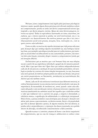 269
Portanto, nosso comportamento está regido pelos processos psicológicos
internos e assim, quando algum destes processos está alterado também se altera
seu comportamento: produz-se então um desvio comportamental externo que
responde a um desvio psíquico, interno. Quais são estes desvios psíquicos, in-
ternos no sujeito? Todos os especialistas interessados no tema concordam, em
essência, que o desvio essencial se produz em nível motivacional, isto é, na
construção e no desenvolvimento dos motivos pessoais que têm a ver com o
relacionamento social (com pessoas, situações, bens, instituições etc., com as
quais convive cada indivíduo).
Como se sabe, os motivos são aqueles interesses que toda pessoa seleciona
para alcançar algo que satisfaça alguma necessidade sua, seja biológica (saciar
sua fome, por exemplo), psicológica (estudar para ter conhecimentos, por exem-
plo) ou social (obter reconhecimento na sua comunidade), portanto, tais moti-
vos têm como função, estimular, dirigir e manter o comportamento (ainda que
em situações difíceis).
Esclarecemos que os motivos que o ser humano forja em suas relações
sociais a partir de sua experiência individual e grupal são de natureza pessoal-
social. Mas o que quer dizer isto? Quer dizer que embora independentemente
cada um de nós procura a satisfação de suas necessidades particulares, tal satis-
fação se produz no contexto de nossas relações interpessoais, ou seja, buscamos
uma meta pessoal, de desfrute próprio porém sem afetar aos demais, sem privar
aos outros psiquicamente ou fisicamente, moralmente ou materialmente dos
direitos que nós também temos.
Assim, cada um de nós estrutura e reestrutura seus diferentes motivos, os
ordena hierarquicamente no seu sistema motivacional atendendo a um grau de
importância, de necessidade, de imediatez etc. assim, quando existe uma edu-
cação adequada e uma socialização correta, tal pessoa estrutura e organiza estes
motivos considerando seu ambiente social. Isto significa que o indivíduo atribui
o valor que realmente tem o convívio em grupo, o respeito à diversidade, a
tolerância mútua, a significação da solidariedade e a colaboração interpessoal.
Desta forma, a pessoa estabelece suas estratégias para alcançar o desejado sem
afetar, pelo menos conscientemente, os direitos morais, físicos e de propriedade
que têm os demais. Quando a pessoa, de alguma maneira, fere tais direitos, se
produz nela o arrependimento e a reparação dos danos ocasionados ou o pedido
sincero de desculpa, reconhecendo conscientemente a falta cometida.
Quando acontece o contrário, estamos de frente a um desvio importante
do comportamento, que no caso de crianças e adolescentes se conhece como
 