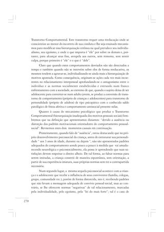 270
Transtorno Comportamental. Este transtorno requer uma reeducação onde se
conscientize ao menor do incorreto de sua conduta e lhe seja ensinado mecanis-
mos para modificar essa hierarquização errônea na qual prevalece seu individu-
alismo, seu egoísmo, e onde o que importa é “ele” por sobre os demais e, por-
tanto, para alcançar seus fins, atropela aos outros, sem remorso, sem sentir
culpa, porque primeiro é “ele” e o que é “dele”.
Claro que quando estes comportamentos desviados não são detectados a
tempo e também quando não se intervém sobre eles de forma reeducativa, os
mesmos tendem a agravar-se, individualizando-se ainda mais a hierarquização de
motivos apontada. Como consequência, originam-se ações cada vez mais incoe-
rentes no relacionamento interpessoal aprofundando-se o antagonismo entre o
indivíduo e as normas socialmente estabelecidas e entrando num franco
enfrentamento com a sociedade, ao extremo de que, quando o sujeito deixa de ser
adolescente para converter-se num adulto jovem, se produz a conversão de trans-
torno de comportamento (próprio de crianças e adolescentes) para transtorno de
personalidade (próprio de adultos) de tipo psicopático com o conhecido saldo
patológico de frieza afetiva e comportamento antissocial presente nelas.
Quanto à causa do mecanismo psicológico que produz o Transtorno
Comportamental (hierarquização inadequada dos motivos pessoais-sociais) lem-
bremos que na definição que apresentamos diziamos: “devido a ausência ou
distorção dos padrões motivacionais orientadores do comportamento pessoal-
social”. Revisemos estes dois momentos causais em continuação.
Primeiramente, quando falo de “ausência”, estou destacando que no pró-
prio desenvolvimento psicossocial da criança, antes de estruturar sua personali-
dade “ aos 3 anos de idade, durante ou depois “, não são apresentados padrões
adequados de comportamento aonde pouco a pouco à medida que vai amadu-
recendo neurológica e psicossocialmente, ela possa ir aprendendo que suas sa-
tisfações devem respeitar o direito alheio. De tal forma, ao faltar normas para
serem imitadas, a criança constrói de maneira espontânea, sem orientação, a
partir de sua experiência imatura, suas próprias normas sem ter a contrapartida
necessária.
Num segundo lugar, a mesma sequela psicossocial acontece com a crian-
ça e o adolescente que recebe a influência de seus conviventes (família, colegas,
grupo, comunidade etc.), porém de forma distorcida, isto é, recebendo padrões
que não levam a mensagem adequada de convívio pessoal-social, mas ao con-
trário, se lhe oferecem normas “negativas” de tal relacionamento, marcadas
pela individualidade, pelo egoísmo, pela “lei do mais forte”; tal é o caso de
 