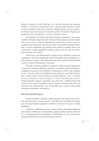 271
adultos e menores de maior idade que ele e incluso coetâneos que assumem
atitudes e condutas não compatíveis com o convívio grupal (familiar, escolar,
social) ou condutas antissociais, incluindo asdelinquênciais, que bem pronto e
de maneira espontânea (porque ele mesmo quer) ou de maneira obrigada (por
pressão do outro ou do grupo), o menor se identifica e imita.
Os problemas de identificação destes padrões “negativos” e sua corres-
pondente imitação comportamental constitui um processo psicossocial compli-
cado, pois às vezes, os fatores influentes são muito fortes, como é o caso de
comportamentos maternos, paternos, de irmãos, de amizades, de pessoas próxi-
mas e às vezes idealizadas, que exercem uma grande autoridade afetiva que
compromete o menor impedindo qualquer ruptura com este tipo de vínculo,
pois se sentiria “um traidor”.
Outras vezes, esta identificação se impõe à força, utilizando a ameaça ou
a agressão ou um falso compromisso moral (irmandade, grupo, ideologia etc.)
que constituem “pregos” obstaculizadores para abrir a porta da independência
e andar a procura da integração à sociedade.
Tratando-se de fortes influências “negativas” a linha educativa-reeducativa
se baseia em contrapor influências “positivas” mais fortes através de diferentes
estratégias de ação para com a família, a comunidade, a escola e com o próprio
menor, o que não resulta uma tarefa fácil tanto subjetiva como objetivamente,
pois a escola mesma é uma instituição que tradicionalmente “entra” na vida da
criança tardiamente encontrando-se já com a identificação afetiva-
comportamental “negativa” apontada e por outro lado, a influência da escola
atual se centra mais no acadêmico que no educativo propriamente dito, por
diversas causas (justificadas e não justificadas) que a privam desse papel
orientador-reorientador determinante.
DE SUA CLASSIFICAÇÃO
Os denominados transtornos comportamentais não apresentam as mes-
mas características no comportamento e tais diferenças estão dadas por fatores
que nesta oportunidade proponho considerar como fatores de grau e fatores
tipológicos.
a) Quanto às diferenças de grau, existem fatores como idade, influência
externa (física-ambiental, socioeconômica, grupal, familiar, cultural, instrutiva
etc.), conformação interna (neurológica, personalidade etc.) que determinam
esses graus diferentes de sua manifestação antissocial.
 
