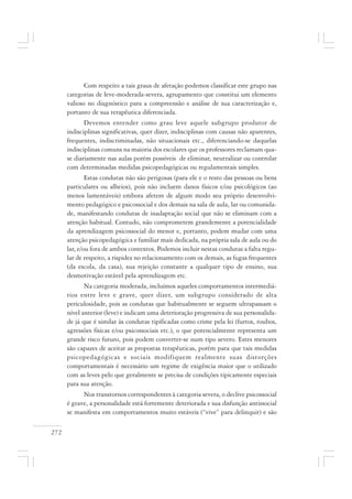 272
Com respeito a tais graus de afetação podemos classificar este grupo nas
categorias de leve-moderada-severa, agrupamento que constitui um elemento
valioso no diagnóstico para a compreensão e análise de sua caracterização e,
portanto de sua terapêutica diferenciada.
Devemos entender como grau leve aquele subgrupo produtor de
indisciplinas significativas, quer dizer, indisciplinas com causas não aparentes,
frequentes, indiscriminadas, não situacionais etc., diferenciando-se daquelas
indisciplinas comuns na maioria dos escolares que os professores reclamam qua-
se diariamente nas aulas porém possíveis de eliminar, neutralizar ou controlar
com determinadas medidas psicopedagógicas ou regulamentais simples.
Estas condutas não são perigosas (para ele e o resto das pessoas ou bens
particulares ou alheios), pois não incluem danos físicos e/ou psicológicos (ao
menos lamentáveis) embora afetem de algum modo seu próprio desenvolvi-
mento pedagógico e psicossocial e dos demais na sala de aula, lar ou comunida-
de, manifestando condutas de inadaptação social que não se eliminam com a
atenção habitual. Contudo, não comprometem grandemente a potencialidade
da aprendizagem psicossocial do menor e, portanto, podem mudar com uma
atenção psicopedagógica e familiar mais dedicada, na própria sala de aula ou do
lar, e/ou fora de ambos contextos. Podemos incluir nestas condutas a falta regu-
lar de respeito, a rispidez no relacionamento com os demais, as fugas frequentes
(da escola, da casa), sua rejeição constante a qualquer tipo de ensino, sua
desmotivação estável pela aprendizagem etc.
Na categoria moderada, incluímos aqueles comportamentos intermediá-
rios entre leve e grave, quer dizer, um subgrupo considerado de alta
periculosidade, pois as condutas que habitualmente se seguem ultrapassam o
nível anterior (leve) e indicam uma deterioração progressiva de sua personalida-
de já que é similar às condutas tipificadas como crime pela lei (furtos, roubos,
agressões físicas e/ou psicossociais etc.), o que potencialmente representa um
grande risco futuro, pois podem converter-se num tipo severo. Estes menores
são capazes de aceitar as propostas terapêuticas, porém para que tais medidas
psicopedagógicas e sociais modifiquem realmente suas distorções
comportamentais é necessário um regime de exigência maior que o utilizado
com as leves pelo que geralmente se precisa de condições tipicamente especiais
para sua atenção.
Nos transtornos correspondentes à categoria severa, o declive psicossocial
é grave, a personalidade está fortemente deteriorada e sua disfunção antissocial
se manifesta em comportamentos muito estáveis (“vive” para delinquir) e são
 