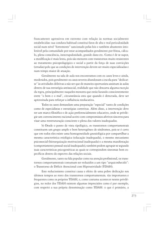 273
francamente agressivos em extremo com relação às normas socialmente
estabelecidas: sua conduta habitual constitui fatos de alta e real periculosidade
social num nível “fortemente” sancionado pelas leis e também altamente into-
lerável pela comunidade por estar acompanhados geralmente por frieza, cálcu-
lo, plena consciência, inescrupulosidade, grande dano etc. Como é de se supor,
a modificação é mais lenta, pois são menores com transtornos muito resistentes
ao tratamento psicopedagógico e social a partir da força de suas convicções
(erradas) pelo que as condições de intervenção devem ser muito especializadas e
num tempo maior de atuação.
Geralmente na sala de aula nos encontramos com os casos leves e ainda,
moderados, pois geralmente os casos severos abandonam a escola para “dedicar-
se” às atividades delitivas a não ser que de maneira oportunista assistam às aulas
dentro de sua estratégia antissocial, realidade que não descarta alguma exceção
da regra, principalmente naqueles menores que estão lutando conscientemente
entre “o bem e o mal”, circunstância esta que quando é detectada, deve ser
aproveitada para reforçar a influência reeducativa.
Todos os casos demandam uma preparação “especial” tanto de condições
como de especialistas e estratégias corretivas. Além disso, a intervenção deve
ter um marco filosófico e de ação preferencialmente educativo, onde se privile-
gie um convencimento racional aceito com compromissos afetivos sinceros para
visar uma reestruturação consciente e plena dos valores inadequados.
b) Desde o ponto de vista tipológico, os transtornos comportamentais
constituem um grupo amplo e bem heterogêneo de síndromes, pois se é certo
que em todos eles existe uma homogeneidade gnosiológica por compartilhar a
mesma característica etiológica (educação inadequada), o mesmo mecanismo
psicossocial (hierarquização motivacional inadequada) e a mesma manifestação
(comportamento pessoal-social inadequado), também podem agrupar-se segundo
suas características psicogenéticas as quais se correspondem sintomas bem es-
pecíficos dentro do espectro das relações sociais.
Geralmente, tanto na fala popular como na atenção profissional, os trans-
tornos comportamentais costumam ser reduzidos a um tipo “arquiconhecido”:
o Transtorno de Déficit Atencional com Hiperatividade (TDAH).
Este reducionismo constitui causa e efeito de uma pobre dedicação nos
últimos tempos ao resto dos transtornos comportamentais, tão importantes e
frequentes como os próprios TDAH, e, como costuma acontecer nestes privilé-
gios, no redor dos TDAH existem algumas imprecisões como é por exemplo,
com respeito a sua própria denominação como TDAH: o que é primário, a
 