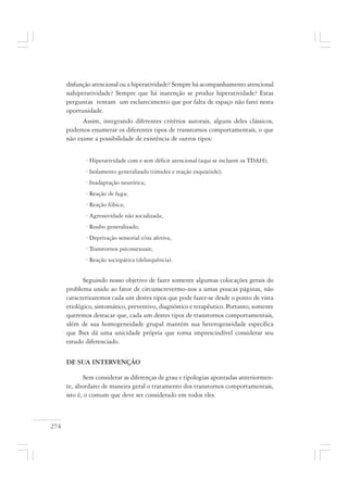 274
disfunção atencional ou a hiperatividade? Sempre há acompanhamento atencional
nahiperatividade? Sempre que há inatenção se produz hiperatividade? Estas
perguntas tentam um esclarecimento que por falta de espaço não farei nesta
oportunidade.
Assim, integrando diferentes critérios autorais, alguns deles clássicos,
podemos enumerar os diferentes tipos de transtornos comportamentais, o que
não exime a possibilidade de existência de outros tipos:
· Hiperatividade com e sem déficit atencional (aqui se incluem os TDAH);
· Isolamento generalizado (timidez e reação esquizóide);
· Inadaptação neurótica;
· Reação de fuga;
· Reação fóbica;
· Agressividade não socializada;
· Roubo generalizado;
· Deprivação sensorial e/ou afetiva;
· Transtornos psicossexuais;
· Reação sociopática (delinquência).
Seguindo nosso objetivo de fazer somente algumas colocações gerais do
problema unido ao fator de circunscrevermo-nos a umas poucas páginas, não
caracterizaremos cada um destes tipos que pode fazer-se desde o ponto de vista
etiológico, sintomático, preventivo, diagnóstico e terapêutico. Portanto, somente
queremos destacar que, cada um destes tipos de transtornos comportamentais,
além de sua homogeneidade grupal mantém sua heterogeneidade específica
que lhes dá uma unicidade própria que torna imprescindível considerar seu
estudo diferenciado.
DE SUA INTERVENÇÃO
Sem considerar as diferenças de grau e tipologias apontadas anteriormen-
te, abordarei de maneira geral o tratamento dos transtornos comportamentais,
isto é, o comum que deve ser considerado em todos eles.
 