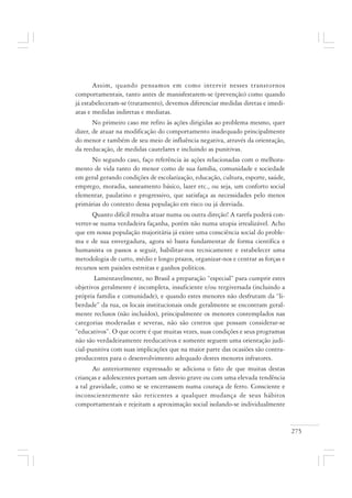 275
Assim, quando pensamos em como intervir nesses transtornos
comportamentais, tanto antes de manisfestarem-se (prevenção) como quando
já estabeleceram-se (tratamento), devemos diferenciar medidas diretas e imedi-
atas e medidas indiretas e mediatas.
No primeiro caso me refiro às ações dirigidas ao problema mesmo, quer
dizer, de atuar na modificação do comportamento inadequado principalmente
do menor e também de seu meio de influência negativa, através da orientação,
da reeducação, de medidas cautelares e incluindo as punitivas.
No segundo caso, faço referência às ações relacionadas com o melhora-
mento de vida tanto do menor como de sua família, comunidade e sociedade
em geral gerando condições de escolarização, educação, cultura, esporte, saúde,
emprego, moradia, saneamento básico, lazer etc., ou seja, um conforto social
elementar, paulatino e progressivo, que satisfaça as necessidades pelo menos
primárias do contexto dessa população em risco ou já desviada.
Quanto difícil resulta atuar numa ou outra direção! A tarefa poderá con-
verter-se numa verdadeira façanha, porém não numa utopia irrealizável. Acho
que em nossa população majoritária já existe uma consciência social do proble-
ma e de sua envergadura, agora só basta fundamentar de forma científica e
humanista os passos a seguir, habilitar-nos tecnicamente e estabelecer uma
metodologia de curto, médio e longo prazos, organizar-nos e centrar as forças e
recursos sem paixões estreitas e ganhos políticos.
Lamentavelmente, no Brasil a preparação “especial” para cumprir estes
objetivos geralmente é incompleta, insuficiente e/ou tergiversada (incluindo a
própria família e comunidade), e quando estes menores não desfrutam da “li-
berdade” da rua, os locais institucionais onde geralmente se encontram geral-
mente reclusos (não incluídos), principalmente os menores contemplados nas
categorias moderadas e severas, não são centros que possam considerar-se
“educativos”. O que ocorre é que muitas vezes, suas condições e seus programas
não são verdadeiramente reeducativos e somente seguem uma orientação judi-
cial-punitiva com suas implicações que na maior parte das ocasiões são contra-
producentes para o desenvolvimento adequado destes menores infratores.
Ao anteriormente expressado se adiciona o fato de que muitas destas
crianças e adolescentes portam um desvio grave ou com uma elevada tendência
a tal gravidade, como se se encerrassem numa couraça de ferro. Consciente e
inconscientemente são reticentes a qualquer mudança de seus hábitos
comportamentais e rejeitam a aproximação social isolando-se individualmente
 