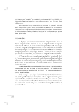 276
ou em seu grupo “negativo” procurando reforçar suas atitudes antissociais, tor-
nando difícil a ação terapêutica e principalmente o trato com eles num plano
colaborativo.
Pessoalmente acredito que na realidade brasileira há caminhos trilhados
neste campo onde algumas ações podem ser mantidas e outras podem ser re-
consideradas, e que, portanto, existe uma experiência com sua memória basea-
da em sucessos efetivos e eficientes que resultam em fatos importantes, porém
ainda insuficientes.
CONCLUSÕES
1- O grupo que denominamos transtornos comportamentais inclui os
desvios comportamentais mesmos, ou seja, os comportamentos inadequados
resultantes da disfunção do sistema motivacional pessoal-social do menor e que
chamamos comportamentos primários e não aqueles comportamentos também
desviados porém produto de outras alterações orgânicas (deficiência mental por
exemplo), psicológicas (neuroses por exemplo) e sociais (fanatismo ideológico
por exemplo) e que portanto, são denominados comportamentos secundários.
2- Um procedimento pedagógico e psicopedagógico de qualidade técni-
ca e humana que assegure uma instrução acadêmica e uma educação atitudinal
adequados na escola, assim como condições positivas de educação social em
geral, podem prevenir e eliminar a formação e agravamento dos transtornos
comportamentais.
3- Devem ser revistas as inúmeras estratégias preventivas, de diagnóstico
e terapêuticas com seus métodos, técnicas, instrumentos e recursos existentes
que permitem modificar os motivos, as atitudes e os comportamentos inade-
quados desta população.
4- Na educação e reeducação dos transtornos comportamentais não bas-
tam os esforços educativos e/ou reeducativos isolados de pessoas e instituições; é
imprescindível o conserto de intentos mancomunados para tornar as normas
ideais socialmente estabelecidas a fonte determinante do comportamento cida-
dão que necessita da sociedade para o desenvolvimento integral e harmônico de
sua comunidade.
 