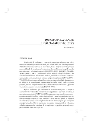 279
PANORAMA DA CLASSE
HOSPITALAR NO MUNDO
Alessandra Barros
INTRODUÇÃO
A existência de professores e espaços de ensino-aprendizagem nas enfer-
marias de hospitais que atendem crianças e adolescentes tem sido amplamente
afirmada como um direito destes indivíduos, face à inegável contribuição que
esta modalidade de atendimento lhes presta ao desenvolvimento integral, quando
este se encontra sob situação de risco (FONSECA, 2002; JIMÉNEZ; GOMEZ;
HERNÁNDEZ, 2002). Quando associada à melhora do estado clínico e ao
aumento da adesão aos tratamentos médicos, a existência de escolas nos hospi-
tais é, então, também afirmada em suas funções terapêuticas (ONTES; FON-
TES, 2003). Quando associada ao favorecimento da continuidade dos estudos e
da aquisição de habilidades e competências esperadas para a idade do jovem
paciente, a escola hospitalar é assinalada em suas funções educativas e, por esta
via, reafirmada como um direito (UNESCO, 2006).
Aqueles professores que trabalham ou já trabalharam junto a crianças e
adolescentes hospitalizados bem sabem o que pode vir a significar, no limite, a
expressão desse direito (FONTES, 2005). Algumas vezes, quando o prognósti-
co que se anuncia é o óbito, a meta mais próxima a ser atingida não é a conclu-
são de um ciclo de estudos, mas somente, e nem por isso apenas, o exercício
inalienável do que se chama simplesmente de um direito: aquilo que nos iguala
em oportunidades. Direito que numa concepção instrumental de educação,
voltada para demandas imediatas de formação para o trabalho, talvez seja inter-
pretado quase como um capricho.
 