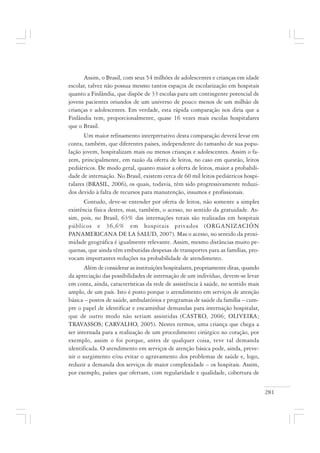 281
Assim, o Brasil, com seus 54 milhões de adolescentes e crianças em idade
escolar, talvez não possua mesmo tantos espaços de escolarização em hospitais
quanto a Finlândia, que dispõe de 33 escolas para um contingente potencial de
jovens pacientes oriundos de um universo de pouco menos de um milhão de
crianças e adolescentes. Em verdade, esta rápida comparação nos diria que a
Finlândia tem, proporcionalmente, quase 16 vezes mais escolas hospitalares
que o Brasil.
Um maior refinamento interpretativo desta comparação deverá levar em
conta, também, que diferentes países, independente do tamanho de sua popu-
lação jovem, hospitalizam mais ou menos crianças e adolescentes. Assim o fa-
zem, principalmente, em razão da oferta de leitos, no caso em questão, leitos
pediátricos. De modo geral, quanto maior a oferta de leitos, maior a probabili-
dade de internação. No Brasil, existem cerca de 60 mil leitos pediátricos hospi-
talares (BRASIL, 2006), os quais, todavia, têm sido progressivamente reduzi-
dos devido à falta de recursos para manutenção, insumos e profissionais.
Contudo, deve-se entender por oferta de leitos, não somente a simples
existência física destes, mas, também, o acesso, no sentido da gratuidade. As-
sim, pois, no Brasil, 63% das internações totais são realizadas em hospitais
públicos e 36,6% em hospitais privados (ORGANIZACIÓN
PANAMERICANA DE LA SALUD, 2007). Mas o acesso, no sentido da proxi-
midade geográfica é igualmente relevante. Assim, mesmo distâncias muito pe-
quenas, que ainda têm embutidas despesas de transportes para as famílias, pro-
vocam importantes reduções na probabilidade de atendimento.
Além de considerar as instituições hospitalares, propriamente ditas, quando
da apreciação das possibilidades de internação de um indivíduo, devem-se levar
em conta, ainda, características da rede de assistência à saúde, no sentido mais
amplo, de um país. Isto é posto porque o atendimento em serviços de atenção
básica – postos de saúde, ambulatórios e programas de saúde da família – cum-
pre o papel de identificar e encaminhar demandas para internação hospitalar,
que de outro modo não seriam assistidas (CASTRO, 2006; OLIVEIRA;
TRAVASSOS; CARVALHO, 2005). Nestes termos, uma criança que chega a
ser internada para a realização de um procedimento cirúrgico no coração, por
exemplo, assim o foi porque, antes de qualquer coisa, teve tal demanda
identificada. O atendimento em serviços de atenção básica pode, ainda, preve-
nir o surgimento e/ou evitar o agravamento dos problemas de saúde e, logo,
reduzir a demanda dos serviços de maior complexidade – os hospitais. Assim,
por exemplo, países que ofertam, com regularidade e qualidade, cobertura de
 
