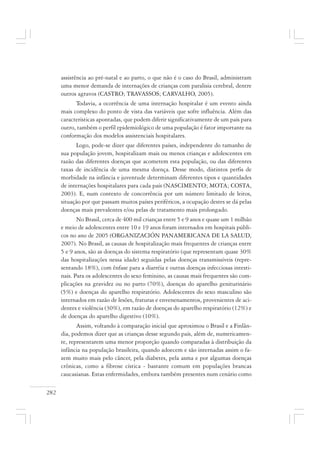 282
assistência ao pré-natal e ao parto, o que não é o caso do Brasil, administram
uma menor demanda de internações de crianças com paralisia cerebral, dentre
outros agravos (CASTRO; TRAVASSOS; CARVALHO, 2005).
Todavia, a ocorrência de uma internação hospitalar é um evento ainda
mais complexo do ponto de vista das variáveis que sofre influência. Além das
características apontadas, que podem diferir significativamente de um país para
outro, também o perfil epidemiológico de uma população é fator importante na
conformação dos modelos assistenciais hospitalares.
Logo, pode-se dizer que diferentes países, independente do tamanho de
sua população jovem, hospitalizam mais ou menos crianças e adolescentes em
razão das diferentes doenças que acometem esta população, ou das diferentes
taxas de incidência de uma mesma doença. Desse modo, distintos perfis de
morbidade na infância e juventude determinam diferentes tipos e quantidades
de internações hospitalares para cada país (NASCIMENTO; MOTA; COSTA,
2003). E, num contexto de concorrência por um número limitado de leitos,
situação por que passam muitos países periféricos, a ocupação destes se dá pelas
doenças mais prevalentes e/ou pelas de tratamento mais prolongado.
No Brasil, cerca de 400 mil crianças entre 5 e 9 anos e quase um 1 milhão
e meio de adolescentes entre 10 e 19 anos foram internados em hospitais públi-
cos no ano de 2005 (ORGANIZACIÓN PANAMERICANA DE LA SALUD,
2007). No Brasil, as causas de hospitalização mais frequentes de crianças entre
5 e 9 anos, são as doenças do sistema respiratório (que representam quase 30%
das hospitalizações nessa idade) seguidas pelas doenças transmissíveis (repre-
sentando 18%), com ênfase para a diarréia e outras doenças infecciosas intesti-
nais. Para os adolescentes do sexo feminino, as causas mais frequentes são com-
plicações na gravidez ou no parto (70%), doenças do aparelho geniturinário
(5%) e doenças do aparelho respiratório. Adolescentes do sexo masculino são
internados em razão de lesões, fraturas e envenenamentos, provenientes de aci-
dentes e violência (30%), em razão de doenças do aparelho respiratório (12%) e
de doenças do aparelho digestivo (10%).
Assim, voltando à comparação inicial que aproximou o Brasil e a Finlân-
dia, podemos dizer que as crianças desse segundo país, além de, numericamen-
te, representarem uma menor proporção quando comparadas à distribuição da
infância na população brasileira, quando adoecem e são internadas assim o fa-
zem muito mais pelo câncer, pela diabetes, pela asma e por algumas doenças
crônicas, como a fibrose cística - bastante comum em populações brancas
caucasianas. Estas enfermidades, embora também presentes num cenário como
 
