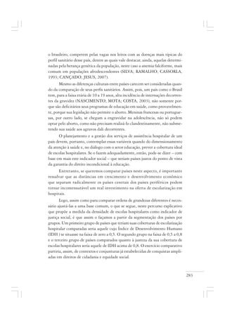 283
o brasileiro, competem pelas vagas nos leitos com as doenças mais típicas do
perfil sanitário desse país, dentre as quais vale destacar, ainda, aquelas determi-
nadas pela herança genética da população, neste caso a anemia falciforme, mais
comum em populações afrodescendentes (SILVA; RAMALHO; CASSORLA,
1993; CANÇADO; JESUS, 2007).
Mesmo as diferenças culturais entre países carecem ser consideradas quan-
do da comparação de seus perfis sanitários. Assim, pois, um país como o Brasil
tem, para a faixa etária de 10 a 19 anos, alta incidência de internações decorren-
tes da gravidez (NASCIMENTO; MOTA; COSTA, 2003), não somente por-
que são deficitários seus programas de educação em saúde, como provavelmen-
te, porque sua legislação não permite o aborto. Meninas francesas ou portugue-
sas, por outro lado, se chegam a engravidar na adolescência, não só podem
optar pelo aborto, como não precisam realizá-lo clandestinamente, não subme-
tendo sua saúde aos agravos dali decorrentes.
O planejamento e a gestão dos serviços de assistência hospitalar de um
país devem, portanto, contemplar essas variáveis quando do dimensionamento
da atenção à saúde e, no diálogo com o setor educação, prever a cobertura ideal
de escolas hospitalares. Se o fazem adequadamente, então, pode-se dizer – com
base em mais este indicador social – que seriam países justos do ponto de vista
da garantia do direito incondicional à educação.
Entretanto, se queremos comparar países neste aspecto, é importante
ressalvar que as distâncias em crescimento e desenvolvimento econômico
que separam radicalmente os países centrais dos países periféricos podem
tornar incomensurável um real investimento na oferta de escolarização em
hospitais.
Logo, assim como para comparar ordens de grandezas diferentes é neces-
sário ajustá-las a uma base comum, o que se segue, neste percurso explicativo
que propõe a medida da densidade de escolas hospitalares como indicador de
justiça social, é que assim o façamos a partir da segmentação dos países por
grupos. Um primeiro grupo de países que teriam suas coberturas de escolarização
hospitalar comparadas seria aquele cujo Índice de Desenvolvimento Humano
(IDH ) se situasse na faixa de zero a 0,5. O segundo grupo na faixa de 0,5 a 0,8
e o terceiro grupo de países comparados quanto à justeza da sua cobertura de
escolas hospitalares seria aquele de IDH acima de 0,8. O exercício comparativo
partiria, assim, de contextos e conjunturas já estabelecidas de conquistas ampli-
adas em direitos de cidadania e equidade social.
 