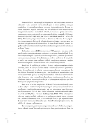284
O Reino Unido, por exemplo, é um país que, tendo apenas 60 milhões de
habitantes e uma pirâmide etária anômala para os nossos padrões, consegue
contabilizar 30 escolas hospitalares, em parte porque não precisa destinar re-
cursos para sanar mazelas sanitárias. No seu cenário de saúde não se debate
mais problemas como a mortalidade infantil, ali reduzida a apenas cinco crian-
ças que morrem antes de completarem um ano de idade, para cada 1000 nasci-
das vivas (LIZASOÁIN RUMEU; OCHOA LINACERO; SOBRINO MORRÁS,
2002). Além disso, porque reconhecem os direitos de cidadania de sua popula-
ção, e dentre estes os direitos da infância, é que se obrigam a investir tanto nas
condições que garantem os baixos índices de mortalidade infantil, quanto na-
quelas que levaram à extrema redução do analfabetismo, praticamente erradicado
no Reino Unido.
Indicadores como o IDH e os escores do PISA, passam a ser, desse modo,
manifestações redundantes dessa conjuntura. A grande disponibilidade de es-
colas hospitalares para a população infantil hospitalizada ganharia, igualmente,
o peso de uma constatação óbvia. Entretanto, há de se conferir se, de fato, todas
as nações que reúnem essas melhores e ideais condições econômicas e sociais,
realmente cumprem o dever de assistir suas crianças integralmente.
Resultado de mobilização política e de uma conjuntura socioeconômica
favorável, o fato de crianças doentes terem o direito de continuar aprendendo
dentro de um hospital é, todavia, também causa, além de consequência das
plataformas democráticas dessas nações. Na singeleza de seus números, que
pouco representam quando se compara a cobertura normal de um sistema re-
gular de ensino, essas escolas hospitalares fazem continuamente lembrar, aos
cidadãos e aos seus representantes eleitos, os pressupostos implícitos que fun-
dam aqueles programas de governos.
Daí, se as 30 escolas hospitalares do Reino Unido são ou não suficientes,
há de se julgar a partir da comparação deste país com outros que usufruem de
semelhantes condições infraestruturais e que nos termos aqui sugeridos, com-
partilham a mesma faixa de IDH. Assim o façamos, então aproximando o Rei-
no Unido (IDH 0,928) à Finlândia (IDH 0,930) (OECD, 2006). Este segundo
país, que para tornar fácil o cálculo, teve aqui sua população jovem estimada
em 1 milhão de habitantes, tem 33 escolas hospitalares: o que representa cerca
de onze vezes mais que as 30 escolas que o Reino Unido dispõe para os seus dez
milhões de crianças e adolescentes.
Por conseguinte, ao invés de compararmos o Brasil à Finlândia, compara-
ríamos o Brasil com a Venezuela, por exemplo. Esta aproximação nos diria, em
 