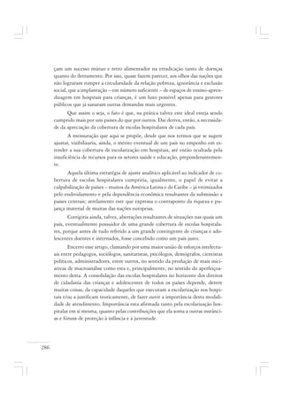 286
çam um sucesso mútuo e retro alimentador na erradicação tanto de doenças
quanto do iletramento. Por isso, quase fazem parecer, aos olhos das nações que
não lograram romper a circularidade da relação pobreza, ignorância e exclusão
social, que a implantação – em número suficiente – de espaços de ensino-apren-
dizagem em hospitais para crianças, é um luxo possível apenas para gestores
públicos que já sanaram outras demandas mais urgentes.
Que assim o seja, o fato é que, na prática talvez este ideal esteja sendo
cumprido mais por uns países do que por outros. Daí deriva, então, a necessida-
de da apreciação da cobertura de escolas hospitalares de cada país.
A mensuração que aqui se propõe, desde que nos termos que se sugere
ajustar, vizibilizaria, ainda, o mérito eventual de um país no empenho em es-
tender a sua cobertura de escolarização em hospitais, até então ocultada pela
insuficiência de recursos para os setores saúde e educação, preponderantemen-
te.
Aquela última estratégia de ajuste analítico aplicável ao indicador de co-
bertura de escolas hospitalares cumpriria, igualmente, o papel de evitar a
culpabilização de países – muitos da América Latina e do Caribe – já vitimizados
pelo endividamento e pela dependência econômica resultantes da submissão a
paises centrais; atrelamento este que expressa o contraponto da riqueza e pu-
jança material de muitas das nações europeias.
Corrigiria ainda, talvez, aberrações resultantes de situações nas quais um
país, eventualmente possuidor de uma grande cobertura de escolas hospitala-
res, porque antes de tudo referido a um grande contingente de crianças e ado-
lescentes doentes e internados, fosse concebido como um país justo.
Encerro esse artigo, clamando por uma maior união de esforços intelectu-
ais entre pedagogos, sociólogos, sanitaristas, psicólogos, demógrafos, cientistas
políticos, administradores, entre outros, no sentido da produção de mais inici-
ativas de macroanálise como esta e, principalmente, no sentido do aperfeiçoa-
mento desta. A consolidação das escolas hospitalares no horizonte dos direitos
de cidadania das crianças e adolescentes de todos os países depende, dentre
muitas coisas, da capacidade daqueles que executam a escolarização nos hospi-
tais e/ou a justificam teoricamente, de fazer ouvir a importância desta modali-
dade de atendimento. Importância esta afirmada tanto pela escolarização hos-
pitalar em si mesma, quanto pelas contribuições que ela soma a outras instânci-
as e fóruns de proteção à infância e à juventude.
 