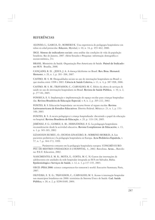 287
REFERÊNCIAS
ALONSO, L.; GARCIA, D.; ROMERO K. Una experiencia de pedagogia hospitalaria con
niños en edad preescolar. Educere, Meridad, v. 10, n. 34, p. 455-462, 2006.
IBGE. Síntese de indicadores sociais: uma análise das condições de vida da população
brasileira. Rio de Janeiro, 2007. (Série Estudos e Pesquisas: informação demográfica e
socioeconômica, 21).
BRASIL. Ministério da Saúde. Organização Pan-Americana de Saúde. Painel de Indicado-
res SUS. Brasília, 2006.
CANÇADO, R. D. ; JESUS, J. A. A doença falciforme no Brasil. Rev. Bras. Hematol.
Hemoter, v. 29, n. 3, p. 203 -206, 2007.
CASTRO, M. S. M. Desigualdades sociais no uso de internações hospitalares no Brasil: o
que mudou entre 1998 e 2003. Ciência & Saúde Coletiva, v. 11, n. 4, p. 987-998, 2006.
CASTRO, M. S. M.; TRAVASSOS, C.; CARVALHO, M. C. Efeito da oferta de serviços de
saúde no uso de internações hospitalares no Brasil. Revista de Saúde Pública, v. 39, n. 2,
p. 277-84, 2005.
FONSECA, E. S. Implantação e implementação de espaço escolar para crianças hospitaliza-
das. Revista Brasileira de Educação Especial, v. 8, n. 2, p. 205-222, 2002.
FONTES, R. S. Educación hospitalaria: un recurso frente al regazo escolar. Revista
Latinoamericana de Estudios Educativos. Distrito Federal, México,v. 23, n. 1, p. 151-
160, 2003.
FONTES, R. S. A escuta pedagógica à criança hospitalizada: discutindo o papel da educação
no hospital. Revista Brasileira de Educação, v. 29, p. 119-138, 2005.
JIMÉNEZ, F. G.; GOMEZ, E. M.; HERNÁNDEZ, F. G. La pedagogía hospitalaria:
reconsideración desde la actividad educativa. Revista Complutense de Educación, v. 13,
n. 1, p. 303-365, 2002.
LIZASOÁIN RUMEU, O.; OCHOA LINACERO, B.; SOBRINO MORRÁS, A. Los
pacientes pediátricos y la pedagogía hospitalaria en Europa. Acta Pediátrica Española, v.
57, n. 7, p. 364-372, 1999.
______. Parámetros comunes em la pedagogia hospitalaria europea. CONGRÉS EURO-
PEU DE MESTRES I PEDAGOGS A L’HOSPITAL, 4., 2002. Barcelona. Actas... Barcelo-
na: P.A.U. Education, 2002.
NASCIMENTO, E. M. R.; MOTA, E.; COSTA, M. C. N. Custos das internações de
adolescentes em unidades da rede hospitalar integrada ao SUS em Salvador, Bahia.
Epidemiologia e Serviços de Saúde, v. 12, n. 3, p.137-145, 2003.
OECD. PISA 2006: science competences for tomorow’s world. Executive Summary. Paris,
2007.
OLIVEIRA, E. X. G.; TRAVASSOS, C.; CARVALHO, M. S. Acesso à internação hospitalar
nos municípios brasileiros em 2000: territórios do Sistema Único de Saúde. Cad. Saúde
Pública, v. 20, n. 2, p. S298-S309, 2004.
 